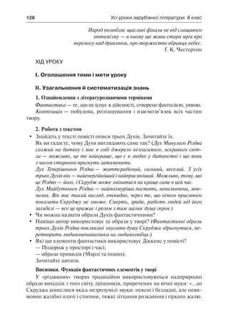 128	 Усі уроки зарубіжної літератури. 6 клас
Народ полюбляє щасливі фінали не від слащавого
оптимізму — в ньому ще жива стара мрія про
перемогу над драконом, про торжество обранця небес.
Г. К. Честертон
Хід уроку
І. Оголошення теми і мети уроку
ІІ. Узагальнення й систематизація знань
1. Ознайомлення з літературознавчими термінами
Фантастика — те, що не існує в дійсності, створене фантазією, уявою.
Композиція — побудова, розташування і взаємозв’язок всіх частин
твору.
2. Робота з текстом
	 Знайдіть у тексті повісті описи трьох Духів. Зачитайте їх.
Як ви гадаєте, чому Духи виглядають саме так? (Дух Минулого Різдва
схожий на дитину і має в собі джерело незгасимого, яскравого світ-
ла — можливо, це те найкраще, що є в людях у дитинстві і що вони
з часом старанно прагнуть затамувати.
Дух Теперішнього Різдва — життєрадісний, сильний, веселий. З усіх
трьох Духів він — найенергійніший і найприємніший. Можливо, тому, що
це Різдво — його, і Скрудж може змінитися на краще саме в цей час.
Дух Майбутнього Різдва — найпохмуріша постать, невизначена, мов-
чазна. Він має такий вигляд, очевидно, через те, що нічого приємного
показати Скруджу не зможе. Смерть, зрада, радість людей від його
загибелі — все це вражає і разом з тим зцілює душу героя.)
	 Чи можна назвати образи Духів фантастичними?
	 Навіщо автор використовує ці образи у творі? (Фантастичні образи
трьох Духів Різдва покликані змусити душу Скруджа здригнутися, пе-
ретворити людиноненависника на людинолюбця.)
	 Які ще елементи фантастики використовує Діккенс у повісті?
—	Подорож у просторі і часі;
—	образи привидів (Марлі та інших).
Зачитайте цитати.
Висновки. Функція фантастичних елементів у творі
У «різдвяних» творах традиційно використовуються надприродні
образи вихідців з того світу, грішників, приречених на вічні муки: «...до
Скруджа донеслися якісь незрозумілі звуки: неясні і безладні, але неви-
мовно жалібні плачі і стогони, тяжкі зітхання розкаяння і гіркого жалю.
 