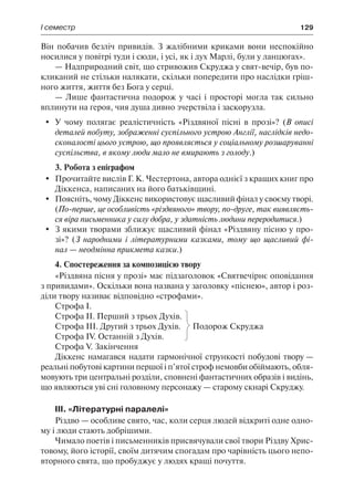 І семестр	 129
Він побачив безліч привидів. З жалібними криками вони неспокійно
носилися у повітрі туди і сюди, і усі, як і дух Марлі, були у ланцюгах».
— Надприродний світ, що стривожив Скруджа у свят-вечір, був по-
кликаний не стільки налякати, скільки попередити про наслідки гріш-
ного життя, життя без Бога у серці.
— Лише фантастична подорож у часі і просторі могла так сильно
вплинути на героя, чия душа дивно зчерствіла і заскорузла.
	 У чому полягає реалістичність «Різдвяної пісні в прозі»? (В описі
деталей побуту, зображенні суспільного устрою Англії, наслідків недо-
сконалості цього устрою, що проявляється у соціальному розшаруванні
суспільства, в якому люди мало не вмирають з голоду.)
3. Робота з епіграфом
	 Прочитайте вислів Г. К. Честертона, автора однієї з кращих книг про
Діккенса, написаних на його батьківщині.
	 Поясніть, чому Діккенс використовує щасливий фінал у своєму творі.
(По-перше, це особливість «різдвяного» твору, по-друге, так виявляєть-
ся віра письменника у силу добра, у здатність людини переродитися.)
	 З якими творами зближує щасливий фінал «Різдвяну пісню у про-
зі»? (З народними і літературними казками, тому що щасливий фі-
нал — неодмінна прикмета казки.)
4. Спостереження за композицією твору
«Різдвяна пісня у прозі» має підзаголовок «Святвечірнє оповідання
з привидами». Оскільки вона названа у заголовку «піснею», автор і роз-
діли твору називає відповідно «строфами».
Строфа І.
Строфа ІІ. Перший з трьох Духів.
Строфа ІІІ. Другий з трьох Духів.	 Подорож Скруджа
Строфа IV. Останній з Духів.
Строфа V. Закінчення
Діккенс намагався надати гармонічної стрункості побудові твору —
реальні побутові картини першої і п’ятої строф немовби обіймають, обля-
мовують три центральні розділи, сповнені фантастичних образів і видінь,
що являються уві сні головному персонажу — старому скнарі Скруджу.
ІІІ. «Літературні паралелі»
Різдво — особливе свято, час, коли серця людей відкриті одне одно-
му і люди стають добрішими.
Чимало поетів і письменників присвячували свої твори Різдву Хрис-
товому, його історії, своїм дитячим спогадам про чарівність цього непо-
вторного свята, що пробуджує у людях кращі почуття.
 