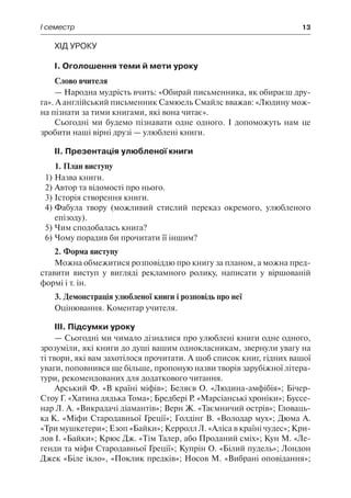 І семестр	 13
Хід уроку
І. Оголошення теми й мети уроку
Слово вчителя
— Народна мудрість вчить: «Обирай письменника, як обираєш дру-
га». А англійський письменник Самюель Смайлс вважав: «Людину мож-
на пізнати за тими книгами, які вона читає».
Сьогодні ми будемо пізнавати одне одного. І допоможуть нам це
зробити наші вірні друзі — улюблені книги.
ІІ. Презентація улюбленої книги
1. План виступу
1)	Назва книги.
2)	Автор та відомості про нього.
3)	Історія створення книги.
4)	Фабула твору (можливий стислий переказ окремого, улюбленого
епізоду).
5)	Чим сподобалась книга?
6)	Чому порадив би прочитати її іншим?
2. Форма виступу
Можна обмежитися розповіддю про книгу за планом, а можна пред-
ставити виступ у вигляді рекламного ролику, написати у віршованій
формі і т. ін.
3. Демонстрація улюбленої книги і розповідь про неї
Оцінювання. Коментар учителя.
ІІІ. Підсумки уроку
— Сьогодні ми чимало дізналися про улюблені книги одне одного,
зрозуміли, які книги до душі вашим однокласникам, звернули увагу на
ті твори, які вам захотілося прочитати. А щоб список книг, гідних вашої
уваги, поповнився ще більше, пропоную назви творів зарубіжної літера-
тури, рекомендованих для додаткового читання.
Арський Ф. «В країні міфів»; Беляєв О. «Людина-амфібія»; Бічер-
Стоу Г. «Хатина дядька Тома»; Бредбері Р. «Марсіанські хроніки»; Буссе-
нар Л. А. «Викрадачі діамантів»; Верн Ж. «Таємничий острів»; Гловаць-
ка К. «Міфи Стародавньої Греції»; Ґолдінґ В. «Володар мух»; Дюма А.
«Три мушкетери»; Езоп «Байки»; Керролл Л. «Аліса в країні чудес»; Кри-
лов І. «Байки»; Крюс Дж. «Тім Талер, або Проданий сміх»; Кун М. «Ле-
генди та міфи Стародавньої Греції»; Купрін О. «Білий пудель»; Лондон
Джек «Біле ікло», «Поклик предків»; Носов М. «Вибрані оповідання»;
 