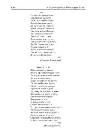 130	 Усі уроки зарубіжної літератури. 6 клас
***
Елочка с пятью свечами
Без игрушек и сластей
Робко льет скупое пламя
В нищей комнате моей.
Ах, не так же ль у порога
В мой заветный Вифлеем
Сам стою я перед Богом,
Не украшенный ничем!
Только иглами сухими
Всех земных моих тревог,
Только свечками скупыми,
Что Он Сам во мне зажег.
И, мою пуская душу
В путь намеченный едва,
Сам же скоро и потушит —
До другого Рождества!
1947
(Дмитрий Кленовский)
Рождество
Я бескорыстно и наивно
Люблю в рождественской ночи
Звезды осьмиконечной дивной
Ко мне летящие лучи.
Когда вся церковь замирает,
Раскрыты Царские Врата,
Стоит — земли не задевает
Крылатый ангел. И уста
Не движутся, но льются звуки,
Здесь небо снизошло к земле,
Благословляющие руки
Я ощущаю на челе.
И запах ладана и ели,
Свечей живые огоньки,
И страх, что невесомость в теле —
От прикоснувшейся руки.
Я с этим чудом в мир ступаю —
Надолго хватит! И на всех!
Сверкает в звездах Ночь Святая,
И блестки сыплются на снег.
1998
(Нина Карташева)
 