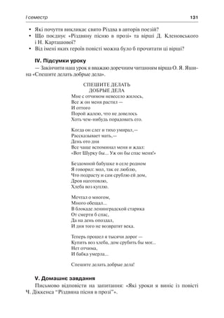 І семестр	 131
	 Які почуття викликає свято Різдва в авторів поезій?
	 Що поєднує «Різдвяну пісню в прозі» та вірші Д. Кленовського
і Н. Карташової?
	 Від імені яких героїв повісті можна було б прочитати ці вірші?
IV. Підсумки уроку
— Закінчити наш урок я вважаю доречним читанням вірша О. Я. Яши-
на «Спешите делать добрые дела».
Спешите делать
добрые дела
Мне с отчимом невесело жилось,
Все ж он меня растил —
И оттого
Порой жалею, что не довелось
Хоть чем-нибудь порадовать его.
Когда он слег и тихо умирал,—
Рассказывает мать,—
День ото дня
Все чаще вспоминал меня и ждал:
«Вот Шурку бы... Уж он бы спас меня!»
Бездомной бабушке в селе родном
Я говорил: мол, так ее люблю,
Что подрасту и сам срублю ей дом,
Дров наготовлю,
Хлеба воз куплю.
Мечтал о многом,
Много обещал...
В блокаде ленинградской старика
От смерти б спас,
Да на день опоздал,
И дня того не возвратят века.
Теперь прошел я тысячи дорог —
Купить воз хлеба, дом срубить бы мог...
Нет отчима,
И бабка умерла...
Спешите делать добрые дела!
V. Домашнє завдання
Письмово відповісти на запитання: «Які уроки я виніс із повісті
Ч. Діккенса “Різдвяна пісня в прозі”».
 