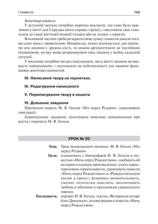 І семестр	 133
Коментар вчителя
У вступній частині потрібно коротко викласти, що саме було важ-
ливим у житті для Скруджа (його справи і гроші), і висловити своє став-
лення до такої життєвої позиції (згоден або не згоден з героєм).
В основній частині треба розкрити свою думку і навести докази того,
що саме вона є правильною. Наприклад, якщо зазначається, що цінніс-
тю для людини є дружна сім’я, то можна аргументувати це постійною
підтримкою, на яку може розраховувати така людина у якійсь складній
ситуації.
У висновку потрібно ще раз підсумувати, що в житті людини ви вва-
жаєте найціннішим, і наголосити на небезпечності для людини фаль-
шивих життєвих цінностей.
ІІІ. Написання твору на чернетках.
IV. Редагування написаного
V. Переписування твору в зошити
VI. Домашнє завдання
Прочитати повість М. В. Гоголя «Ніч перед Різдвом», намалювати
ілюстрації.
Індивідуальне завдання: підготувати невелике повідомлення про
життя і творчість М. В. Гоголя.
Урок № 30
	Тема.	 Урок позакласного читання. М. В. Гоголь «Ніч
перед Різдвом»
	 Цель:	 ознакомить с биографией Н. В. Гоголя и по-
вестью «Ночь перед Рождеством», сообщить об
истории создания произведения, учить харак-
теризовать героев повести, сравнивать повести
«Ночь перед Рождеством» и «Рождественскую
песню в прозе»; развивать внимательность,
умение логически мыслить; воспитывать
любовь к обычаям и праздникам украинского
народа.
	 Наглядность:	 портрет Н. В. Гоголя, тексты «Вечеров на хуторе
близ Диканьки», иллюстрации к повести «Ночь
перед Рождеством».
 