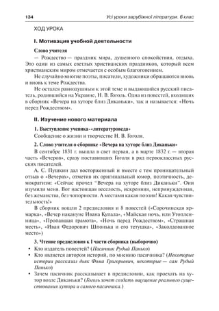 134	 Усі уроки зарубіжної літератури. 6 клас
Ход урока
І. Мотивация учебной деятельности
Слово учителя
— Рождество — праздник мира, душевного спокойствия, отдыха.
Это один из самых светлых христианских праздников, который всем
христианским миром отмечается с особым благоговением.
Не случайно многие поэты, писатели, художники обращаются вновь
и вновь к теме Рождества.
Не остался равнодушным к этой теме и выдающийся русский писа-
тель, родившийся на Украине, Н. В. Гоголь. Одна из повестей, входящих
в сборник «Вечера на хуторе близ Диканьки», так и называется: «Ночь
перед Рождеством».
ІІ. Изучение нового материала
1. Выступление ученика-«литературоведа»
Сообщение о жизни и творчестве Н. В. Гоголя.
2. Слово учителя о сборнике «Вечера на хуторе близ Диканьки»
В сентябре 1831 г. вышла в свет первая, а в марте 1832 г. — вторая
часть «Вечеров», сразу поставивших Гоголя в ряд первоклассных рус-
ских писателей.
А. С. Пушкин дал восторженный и вместе с тем проницательный
отзыв о «Вечерах», отметив их оригинальный юмор, поэтичность, де-
мократизм: «Сейчас прочел “Вечера на хуторе близ Диканьки”. Они
изумили меня. Вот настоящая веселость, искренняя, непринужденная,
без жеманства, без чопорности. А местами какая поэзия! Какая чувстви-
тельность!»
В сборник вошли 2 предисловия и 8 повестей («Сорочинская яр-
марка», «Вечер накануне Ивана Купала», «Майская ночь, или Утоплен-
ница», «Пропавшая грамота», «Ночь перед Рождеством», «Страшная
месть», «Иван Федорович Шпонька и его тетушка», «Заколдованное
место»)
3. Чтение предисловия к І части сборника (выборочно)
	 Кто издатель повестей? (Пасичник Рудый Панько)
	 Кто является автором историй, по мнению пасичника? (Некоторые
истории рассказал дьяк Фома Григорьевич, некоторые — сам Рудый
Панько)
	 Зачем пасичник рассказывает в предисловии, как проехать на ху-
тор возле Диканьки? (Гоголь хочет создать ощущение реального суще-
ствования хутора и самого пасичника.)
 