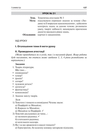 І семестр	 137
Урок № 31
	Тема.	 Тематична атестація № 3
	 Мета:	 підсумувати отримані знання за темою «Лю-
дина та її моральне вдосконалення», здійснити
контроль знань за даною темою; розвивати
увагу, творчі здібності; виховувати прагнення
досягти високого рівня знань.
	 Обладнання:	 картки із завданнями.
Хід уроку
І. Оголошення теми й мети уроку
ІІ. Проведення атестації
(Може проводитися як в усній, так і в письмовій формі. Якщо робота
буде письмовою, то вчитель може завдання 1, 3, 4 рівня розподілити за
варіантами.)
Завдання
1.	Теорія літератури.
Що таке...
	 оповідання?
	 гумор?
	 іронія?
	 сатира?
	 художня деталь?
	 антитеза?
	 фантастика?
	 композиція?
2.	Знання змісту творів.
Тест
1)	Товстого і тонкого в оповіданні Чехова звали:
а) Порфірій та Михайло;
б) Кирило та Михайло;
в) Михайло та Порфірій. 
2)	Товстий дослужився до чина...:
а) таємного радника; 
б) статського радника;
в) колезького асесора.
3)	Як і за що дражнили в школі тонкого?
а) Геростратом, бо казенну книжку цигаркою підпалив;
 