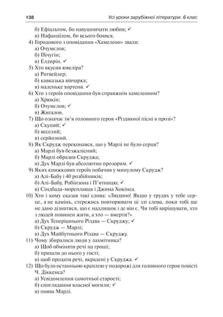 138	 Усі уроки зарубіжної літератури. 6 клас
б) Ефіальтом, бо навушничати любив; 
в) Нафанаїлом, бо всього боявся.
4)	Городового з оповідання «Хамелеон» звали:
а) Очумєлов;
б) Пічугін;
в) Елдирін. 
5)	Хто вкусив ювеліра?
а) Ротвейлер;
б) кавказька вівчарка;
в) маленьке хортеня. 
6)	Хто з героїв оповідання був справжнім хамелеоном?
а) Хрюкін;
б) Очумєлов; 
в) Жигалов.
7)	Що означає ім’я головного героя «Різдвяної пісні в прозі»?
а) Скупий; 
б) веселий;
в) серйозний.
8)	Як Скрудж переконався, що у Марлі не було серця?
а) Марлі був безжалісний;
б) Марлі образив Скруджа;
в) Дух Марлі був абсолютно прозорим. 
9)	Яких книжкових героїв побачив у минулому Скрудж?
а) Алі-Бабу і 40 розбійників;
б) Алі-Бабу, Робінзона і П’ятницю; 
в) Сіндбада-мореплавця і Джима Хокінса.
10)	Хто і кому сказав такі слова: «Людино! Якщо у грудях у тебе сер-
це, а не камінь, стережись повторювати ці злі слова, поки тобі ще
не дано дізнатися, що є надлишок і де він є. Чи тобі вирішувати, хто
з людей повинен жити, а хто — вмерти?»
а) Дух Теперішнього Різдва — Скруджу; 
б) Скрудж — Марлі;
в) Дух Майбутнього Різдва — Скруджу.
11)	Чому збиралися люди у лахмітника?
а) Щоб обміняти речі на гроші;
б) пришли до нього у гості;
в) щоб продати речі, вкрадені у Скруджа. 
12)	Що було останньою краплею у подорожі для головного героя повісті
Ч. Діккенса?
а) Усвідомлення самотньої старості;
б) споглядання власної могили; 
в) поява Марлі.
 