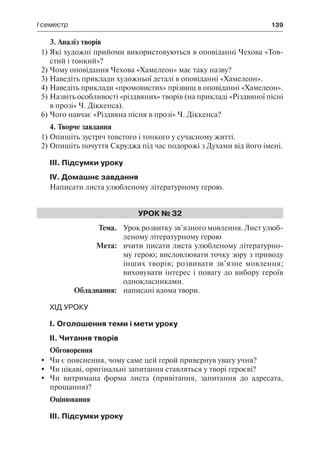 І семестр	 139
3. Аналіз творів
1)	Які художні прийоми використовуються в оповіданні Чехова «Тов-
стий і тонкий»?
2)	Чому оповідання Чехова «Хамелеон» має таку назву?
3)	Наведіть приклади художньої деталі в оповіданні «Хамелеон».
4)	Наведіть приклади «промовистих» прізвищ в оповіданні «Хамелеон».
5)	Назвіть особливості «різдвяних» творів (на прикладі «Різдвяної пісні
в прозі» Ч. Діккенса).
6)	Чого навчає «Різдвяна пісня в прозі» Ч. Діккенса?
4. Творче завдання
1)	Опишіть зустріч товстого і тонкого у сучасному житті.
2)	Опишіть почуття Скруджа під час подорожі з Духами від його імені.
ІІІ. Підсумки уроку
IV. Домашнє завдання
Написати листа улюбленому літературному герою.
Урок № 32
	Тема.	 Урок розвитку зв’язного мовлення. Лист улюб-
леному літературному герою
	 Мета:	 вчити писати листа улюбленому літературно-
му герою; висловлювати точку зору з приводу
інших творів; розвивати зв’язне мовлення;
виховувати інтерес і повагу до вибору героїв
однокласниками.
	 Обладнання:	 написані вдома твори.
Хід уроку
І. Оголошення теми і мети уроку
ІІ. Читання творів
Обговорення
	 Чи є пояснення, чому саме цей герой привернув увагу учня?
	 Чи цікаві, оригінальні запитання ставляться у творі героєві?
	 Чи витримана форма листа (привітання, запитання до адресата,
прощання)?
Оцінювання
ІІІ. Підсумки уроку
 