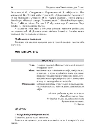 14	 Усі уроки зарубіжної літератури. 6 клас
Островський О. «Снігуронька»; Парандовський Я. «Міфологія»; Па-
устовський К. «Теплий хліб»; Пушкін О. «Дубровський»; Сенкевич Г.
«Янко-музикант»; Стівенсон Р. Л. «Острів скарбів», «Чорна стріла»;
Твен Марк. «Принц і злидар»; Троєпольський Г. «Білий Бім Чорне вухо»;
Уеллс Г. «Війна світів»; Хаггард Г. Р. «Рудники царя Соломона»; Хар-
ріс Дж. Ч. «Казки дядечка Рімуса».
А закінчити урок мені б хотілося словами великого російського
письменника Ф. М. Достоєвського: «Учіться і читайте. Читайте книги
серйозні. Життя зробить все інше».
IV. Домашнє завдання
Записати три вислови про роль книги у житті людини, пояснити їх
значення.
Міф і література
Урок № 3
	Тема.	 Поняття про міф. Давньоєгипетський міф про
створення світу
	 Мета:	 ознайомитися з поняттями «міф», «міфологія»,
дізнатися, в чому відмінність міфу від казки;
працювати над виразним читанням давньоєги-
петських міфів про створення світу; виховувати
повагу до культури інших народів.
	 Обладнання:	 зображення замку, єгипетських пірамід, сфінк-
са; головоломки; тексти давньоєгипетських
міфів.
Молчат гробницы, мумии и кости —
Лишь Слову жизнь дана.
Из древней тьмы, на мировом погосте
Звучат лишь письмена.
И. Бунин
Хід уроку
І. Актуалізація опорних знань
Перевірка домашнього завдання.
Зачитати вислови про роль книги в житті людини й розкрити їх зна-
чення.
 