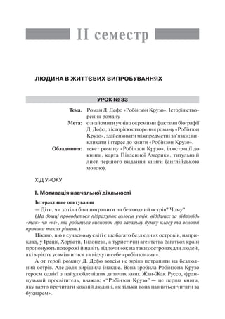 ІІ семестр
Людина в життєвих випробуваннях
Урок № 33
	Тема.	 Роман Д. Дефо «Робінзон Крузо». Історія ство-
рення роману
	 Мета:	 ознайомитиучнівзокремимифактамибіографії
Д. Дефо, з історією створення роману «Робінзон
Крузо», здійснювати міжпредметні зв’язки; ви-
кликати інтерес до книги «Робінзон Крузо».
	 Обладнання:	 текст роману «Робінзон Крузо», ілюстрації до
книги, карта Південної Америки, титульний
лист першого видання книги (англійською
мовою).
Хід уроку
І. Мотивація навчальної діяльності
Інтерактивне опитування
— Діти, чи хотіли б ви потрапити на безлюдний острів? Чому?
(На дошці проводиться підрахунок голосів учнів, відданих за відповідь
«так» чи «ні», та робиться висновок про загальну думку класу та основні
причини таких рішень.)
Цікаво, що в сучасному світі є ще багато безлюдних островів, напри-
клад, у Греції, Хорватії, Індонезії, а туристичні агентства багатьох країн
пропонують подорожі й навіть відпочинок на таких островах для людей,
які мріють усамітнитися та відчути себе «робінзонами».
А от герой роману Д. Дефо зовсім не мріяв потрапити на безлюд-
ний острів. Але доля вирішила інакше. Вона зробила Робінзона Крузо
героєм однієї з найулюбленіших дитячих книг. Жан-Жак Руссо, фран-
цузький просвітитель, вважав: «“Робінзон Крузо” — це перша книга,
яку варто прочитати кожній людині, як тільки вона навчиться читати за
букварем».
 