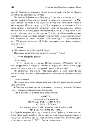 142	 Усі уроки зарубіжної літератури. 6 клас
людей у Лондоні, де я пишу ці рядки, я самотніший, ніж був усі 28 років
заточення на безлюдному острові».
На могилу Дефо поклали білу плиту. З роками вона заросла, й, зда-
валось, що й пам’ять про цю людину покрилася травою забуття. Ми-
нуло більше 100 років. І час відступив перед його великими творами.
Коли журнал «Крісчен уорд» у 1870 р. звернувся до хлопчиків і дів-
чаток Англії з проханням надіслати гроші на спорудження нового
пам’ятника на могилі Дефо, тисячі прихильників, у тому числі й до-
рослих, відгукнулися на цей заклик. У присутності нащадків велико-
го письменника відбулося відкриття гранітного монумента, на якому
було висічено: «В пам’ять автора “Робінзона Крузо”». І це справедли-
во: з 500 творів, написаних Д. Дефо, справжню славу йому принесла
саме ця книга.
2. Бесіда
	 Що вразило вас у біографії Д. Дефо?
	 Які факти запам’яталися, привернули увагу? Чому?
3. Історія створення роману
Назва твору
1-й літературознавець. Перше видання «Робінзона Крузо»
було надруковано в Лондоні 25 квітня 1719 року без імені автора. Дефо
видав цей твір за рукопис, створений самим героєм історії.
Ви здивуєтеся, але книги «Робінзона Крузо» у Дефо немає! Роман
був названий інакше. (Демонструється обкладинка першого видання
книги.)
Ігрове завдання
Хто краще перекладе назву книги з англійської українською мовою?
(Див. додаток)
(Читання заголовка англійською мовою і переклад, можлива допомога
учня — знавця англійської мови або вчителя.)
Учень записує на дошці повну назву роману:
«Життя,
незвичайні і дивовижні
пригоди Робінзона Крузо —
моряка з Йорка,
що прожив двадцять вісім років у повній самотності
на безлюдному острові,
біля берегів Америки, біля гирла великої річки Оріноко, опинившись на
березі після аварії корабля, під час якої загинув весь екіпаж, крім нього,
з додатком розповіді про не менш дивовижний спосіб, яким його, вре-
шті-решт, визволили пірати. Писано ним самим».
 