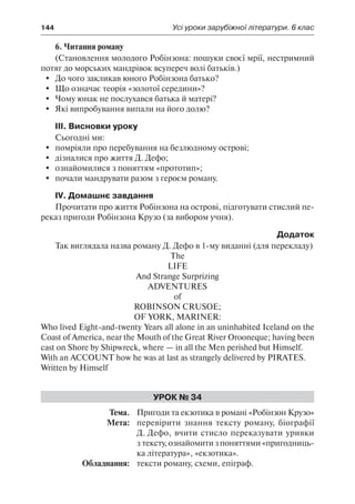 144	 Усі уроки зарубіжної літератури. 6 клас
6. Читання роману
(Становлення молодого Робінзона: пошуки своєї мрії, нестримний
потяг до морських мандрівок всупереч волі батьків.)
	 До чого закликав юного Робінзона батько?
	 Що означає теорія «золотої середини»?
	 Чому юнак не послухався батька й матері?
	 Які випробування випали на його долю?
ІІІ. Висновки уроку
Сьогодні ми:
	 помріяли про перебування на безлюдному острові;
	 дізналися про життя Д. Дефо;
	 ознайомилися з поняттям «прототип»;
	 почали мандрувати разом з героєм роману.
IV. Домашнє завдання
Прочитати про життя Робінзона на острові, підготувати стислий пе-
реказ пригоди Робінзона Крузо (за вибором учня).
Додаток
Так виглядала назва роману Д. Дефо в 1-му виданні (для перекладу)
The
Life
And Strange Surprizing
Adventures
of
Robinson Crusoe;
Of York, Mariner:
Who lived Eight-and-twenty Years all alone in an uninhabited Iceland on the
Coast of America, near the Mouth of the Great River Orooneque; having been
cast on Shore by Shipwreck, where — in all the Men perished but Himself.
With an Account how he was at last as strangely delivered by Pirates.
Written by Himself
Урок № 34
	Тема.	 Пригоди та екзотика в романі «Робінзон Крузо»
	 Мета:	 перевірити знання тексту роману, біографії
Д. Дефо, вчити стисло переказувати уривки
з тексту, ознайомити з поняттями «пригодниць-
ка література», «екзотика».
	 Обладнання:	 тексти роману, схеми, епіграф.
 