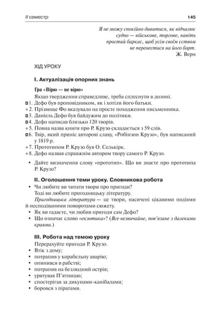 ІІ семестр	 145
Я не можу спокійно дивитися, як відчалює
судно — військове, торгове, навіть
простий баркас, щоб усім своїм єством
не перенестися на його борт.
Ж. Верн
Хід уроку
І. Актуалізація опорних знань
Гра «Вірю — не вірю»
Якщо твердження справедливе, треба сплеснути в долоні.
– 1.	Дефо був проповідником, як і хотіли його батьки.
+ 2.	Прізвище Фо вказувало на просте походження письменника.
– 3.	Даніель Дефо був байдужим до політики.
– 4.	Дефо написав близько 120 творів.
+ 5.	Повна назва книги про Р. Крузо складається з 59 слів.
– 6.	Твір, який приніс авторові славу, «Робінзон Крузо», був написаний
у 1819 р.
+ 7.	Прототипом Р. Крузо був О. Селькірк.
+ 8.	Дефо назвав справжнім автором твору самого Р. Крузо.
	 Дайте визначення слову «прототип». Що ви знаєте про прототипа
Р. Крузо?
ІІ. Оголошення теми уроку. Словникова робота
	 Чи любите ви читати твори про пригоди?
Тоді ви любите пригодницьку літературу.
Пригодницька література — це твори, насичені цікавими подіями
й несподіваними поворотами сюжету.
	 Як ви гадаєте, чи любив пригоди сам Дефо?
	 Що означає слово «екзотика»? (Все незвичайне, пов’язане з далекими
краями.)
ІІІ. Робота над темою уроку
Перерахуйте пригоди Р. Крузо.
	 Втік з дому;
	 потрапив у корабельну аварію;
	 опинився в рабстві;
	 потрапив на безлюдний острів;
	 урятував П’ятницю;
	 спостерігав за дикунами-канібалами;
	 боровся з піратами.
 