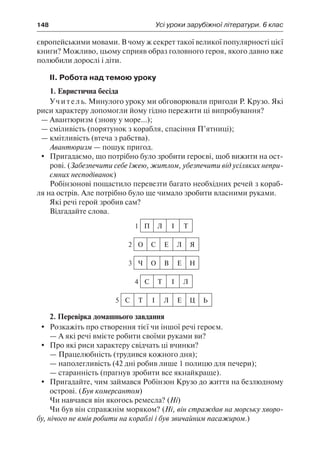 148	 Усі уроки зарубіжної літератури. 6 клас
європейськими мовами. В чому ж секрет такої великої популярності цієї
книги? Можливо, цьому сприяв образ головного героя, якого давно вже
полюбили дорослі і діти.
ІІ. Робота над темою уроку
1. Евристична бесіда
Учитель. Минулого уроку ми обговорювали пригоди Р. Крузо. Які
риси характеру допомогли йому гідно пережити ці випробування?
—	Авантюризм (знову у море...);
—	сміливість (порятунок з корабля, спасіння П’ятниці);
—	кмітливість (втеча з рабства).
Авантюризм — пошук пригод.
	 Пригадаємо, що потрібно було зробити героєві, щоб вижити на ост-
рові. (Забезпечити себе їжею, житлом, убезпечити від усіляких непри-
ємних несподіванок)
Робінзонові пощастило перевезти багато необхідних речей з кораб-
ля на острів. Але потрібно було ще чимало зробити власними руками.
Які речі герой зробив сам?
Відгадайте слова.
1 П Л І Т
2 О С Е Л Я
3 Ч О В Е Н
4 С Т І Л
5 С Т І Л Е Ц Ь
2. Перевірка домашнього завдання
	Розкажіть про створення тієї чи іншої речі героєм.
— А які речі вмієте робити своїми руками ви?
	 Про які риси характеру свідчать ці вчинки?
—	Працелюбність (трудився кожного дня);
—	наполегливість (42 дні робив лише 1 полицю для печери);
—	старанність (прагнув зробити все якнайкраще).
	 Пригадайте, чим займався Робінзон Крузо до життя на безлюдному
острові. (Був комерсантом)
Чи навчався він якогось ремесла? (Ні)
Чи був він справжнім моряком? (Ні, він страждав на морську хворо-
бу, нічого не вмів робити на кораблі і був звичайним пасажиром.)
 