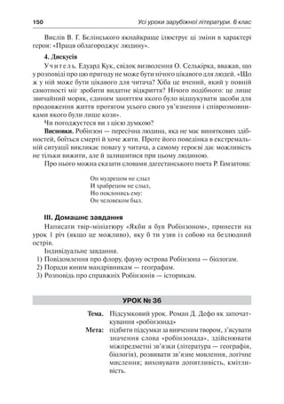 150	 Усі уроки зарубіжної літератури. 6 клас
Вислів В. Г. Бєлінського якнайкраще ілюструє ці зміни в характері
героя: «Праця облагороджує людину».
4. Дискусія
Учитель. Едуард Кук, свідок визволення О. Селькірка, вважав, що
у розповіді про цю пригоду не може бути нічого цікавого для людей. «Що
ж у ній може бути цікавого для читача? Хіба це вчений, який у повній
самотності міг зробити видатне відкриття? Нічого подібного: це лише
звичайний моряк, єдиним заняттям якого було відшукувати засоби для
продовження життя протягом усього свого ув’язнення і співрозмовни-
ками якого були лише кози».
Чи погоджуєтеся ви з цією думкою?
Висновки. Робінзон — пересічна людина, яка не має виняткових здіб-
ностей, боїться смерті й хоче жити. Проте його поведінка в екстремаль-
ній ситуації викликає повагу у читача, а самому героєві дає можливість
не тільки вижити, але й залишитися при цьому людиною.
Про нього можна сказати словами дагестанського поета Р. Гамзатова:
Он мудрецом не слыл
И храбрецом не слыл,
Но поклонись ему:
Он человеком был.
IІІ. Домашнє завдання
Написати твір-мініатюру «Якби я був Робінзоном», принести на
урок 1 річ (якщо це можливо), яку б ти узяв із собою на безлюдний
острів.
Індивідуальне завдання.
1)	Повідомлення про флору, фауну острова Робінзона — біологам.
2)	Поради юним мандрівникам — географам.
3)	Розповідь про справжніх Робінзонів — історикам.
Урок № 36
	Тема.	 Підсумковий урок. Роман Д. Дефо як започат-
кування «робінзонад»
	 Мета:	 підбитипідсумкизавивченимтвором,з’ясувати
значення слова «робінзонада», здійснювати
міжпредметні зв’язки (література — географія,
біологія), розвивати зв’язне мовлення, логічне
мислення; виховувати допитливість, кмітли-
вість.
 