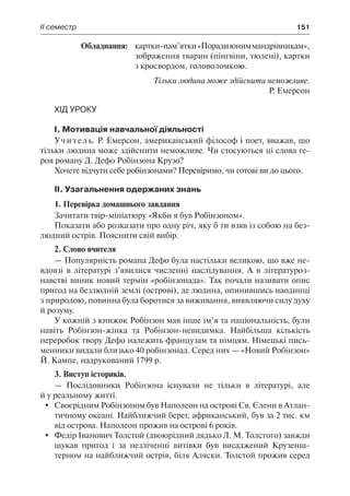 ІІ семестр	 151
	 Обладнання:	 картки-пам’ятки«Порадиюниммандрівникам»,
зображення тварин (пінгвіни, тюлені), картки
з кросвордом, головоломкою.
Тільки людина може здійснити неможливе.
Р. Емерсон
Хід уроку
І. Мотивація навчальної діяльності
Учитель. Р. Емерсон, американський філософ і поет, вважав, що
тільки людина може здійснити неможливе. Чи стосуються ці слова ге-
роя роману Д. Дефо Робінзона Крузо?
Хочете відчути себе робінзонами? Перевіримо, чи готові ви до цього.
ІІ. Узагальнення одержаних знань
1. Перевірка домашнього завдання
Зачитати твір-мініатюру «Якби я був Робінзоном».
Показати або розказати про одну річ, яку б ти взяв із собою на без-
людний острів. Пояснити свій вибір.
2. Слово вчителя
— Популярність романа Дефо була настільки великою, що вже не-
вдовзі в літературі з’явилися численні наслідування. А в літературоз-
навстві виник новий термін «робінзонада». Так почали називати опис
пригод на безлюдній землі (острові), де людина, опинившись наодинці
з природою, повинна була боротися за виживання, виявляючи силу духу
й розуму.
У кожній з книжок Робінзон мав інше ім’я та національність, були
навіть Робінзон-жінка та Робінзон-невидимка. Найбільша кількість
переробок твору Дефо належить французам та німцям. Німецькі пись-
менники видали близько 40 робінзонад. Серед них — «Новий Робінзон»
Й. Кампе, надрукований 1799 р.
3. Виступ істориків.
— Послідовники Робінзона існували не тільки в літературі, але
й у реальному житті.
	 Своєрідним Робінзоном був Наполеон на острові Св. Єлени в Атлан-
тичному океані. Найближчий берег, африканський, був за 2 тис. км
від острова. Наполеон прожив на острові 6 років.
	 Федір Іванович Толстой (двоюрідний дядько Л. М. Толстого) завжди
шукав пригод і за незліченні витівки був висаджений Крузенш-
терном на найближчий острів, біля Аляски. Толстой прожив серед
 