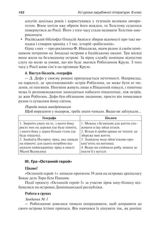 152	 Усі уроки зарубіжної літератури. 6 клас
алеутів декілька років і користувався у туземців великим автори-
тетом. Вони хотіли вже обрати його вождем, та Толстому судилося
повернутися до Росії. Його з того часу стали називати Толстим-аме-
риканцем.
	Російський бібліофіл Олексій Аквілєв збирав відомості про такі ви-
падки і створив хроніку з 3 тис. історій «робінзонів».
Одна з них — про росіянина Ф. Ніколаєва, яким разом зі своїм помі-
щиком потрапив на Зондські острови в Індійському океані. Три місяці
вони жили на безлюдному острові. За вірну службу поміщик відпустив
слугу на волю за умови, що він буде зватися Робінзоном Крузо. З того
часу у Росії живе сім’я на прізвище Крузо.
4. Виступ біологів, географів
— Д. Дефо у своєму романі припускається неточності. Наприклад,
на паралелі, де «розташований» острів Робінзона, не може бути ні тю-
ленів, ні пінгвінів. Пінгвіни живуть лише в Південній півкулі, і північна
межа їх розповсюдження знаходиться набагато південніше, ніж острів,
де жив Робінзон. Дефо був обізнаною людиною, просто він помилявся
разом із сучасним йому світом.
Поради юним мандрівникам
Щоб вирушити у подорож, треба знати чимало. Якщо ви заблукали...
Географи Біологи
1. Зверніть увагу на те, з якого боку
росте мох на деревах (це буде північ),
з якого боку у дерев більше гілок (це
буде південь).
2. Знайдіть Полярну зірку, яка завжди
на півночі: для цього потрібно від-
шукати найяскравішу зірку в хвості
Малої Ведмедиці
1. Можна з безпекою для життя спо-
живати в їжу яйця птахів.
2. Ягоди й гриби краще не чіпати: це
збереже вам життя.
3. Знайдену воду обов’язково про-
кип’ятіть на вогнищі.
4. Якщо ви спіймали рибу, можна за-
пекти її у вугіллі
ІІІ. Гра «Останній герой»
Цікаво!
«Останній герой-1» знімали протягом 39 днів на островах архіпелагу
Бокас дель Торо біля Панами.
Події проекту «Останній герой-3» за участю зірок шоу-бізнесу від-
бувалися на островах Домініканської республіки.
Робота в групах
Завдання № 1
— Робінзонові довелося чимало попрацювати, щоб доправити до
свого острова їстівні припаси. Він навчився їх цінувати так, як раніше
 