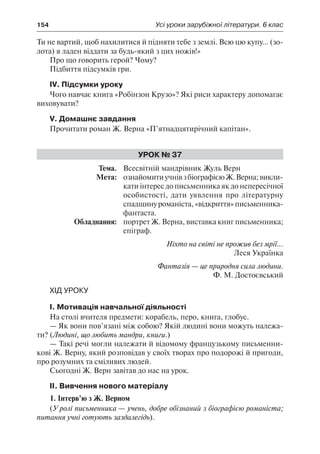 154	 Усі уроки зарубіжної літератури. 6 клас
Ти не вартий, щоб нахилитися й підняти тебе з землі. Всю цю купу... (зо-
лота) я ладен віддати за будь-який з цих ножів!»
Про що говорить герой? Чому?
Підбиття підсумків гри.
IV. Підсумки уроку
Чого навчає книга «Робінзон Крузо»? Які риси характеру допомагає
виховувати?
V. Домашнє завдання
Прочитати роман Ж. Верна «П’ятнадцятирічний капітан».
Урок № 37
	Тема.	 Всесвітній мандрівник Жуль Верн
	 Мета:	 ознайомитиучнівзбіографієюЖ.Верна;викли-
кати інтерес до письменника як до непересічної
особистості, дати уявлення про літературну
спадщинуроманіста,«відкриття»письменника-
фантаста.
	 Обладнання:	 портрет Ж. Верна, виставка книг письменника;
епіграф.
Ніхто на світі не прожив без мрії...
Леся Українка
Фантазія — це природня сила людини.
Ф. М. Достоєвський
Хід уроку
І. Мотивація навчальної діяльності
На столі вчителя предмети: корабель, перо, книга, глобус.
— Як вони пов’язані між собою? Якій людині вони можуть належа-
ти? (Людині, що любить мандри, книги.)
— Такі речі могли належати й відомому французькому письменни-
кові Ж. Верну, який розповідав у своїх творах про подорожі й пригоди,
про розумних та сміливих людей.
Сьогодні Ж. Верн завітав до нас на урок.
ІІ. Вивчення нового матеріалу
1. Інтерв’ю з Ж. Верном
(У ролі письменника — учень, добре обізнаний з біографією романіста;
питання учні готують заздалегідь).
 