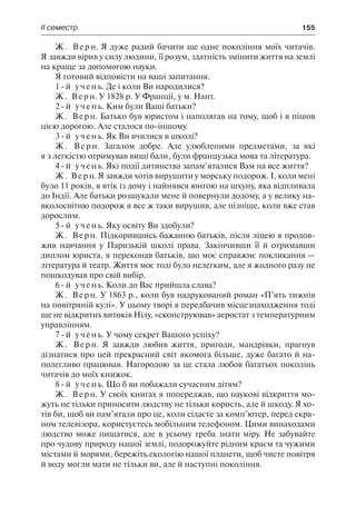 ІІ семестр	 155
Ж. Верн. Я дуже радий бачити ще одне покоління моїх читачів.
Я завжди вірив у силу людини, її розум, здатність змінити життя на землі
на краще за допомогою науки.
Я готовий відповісти на ваші запитання.
1-й учень. Де і коли Ви народилися?
Ж. Верн. У 1828 р. У Франції, у м. Нант.
2-й учень. Ким були Ваші батьки?
Ж. Верн. Батько був юристом і наполягав на тому, щоб і я пішов
цією дорогою. Але сталося по-іншому.
3-й учень. Як Ви вчилися в школі?
Ж. Верн. Загалом добре. Але улюбленими предметами, за які
я з легкістю отримував вищі бали, були французька мова та література.
4-й учень. Які події дитинства запам’яталися Вам на все життя?
Ж. Верн. Я завжди хотів вирушити у морську подорож. І, коли мені
було 11 років, я втік із дому і найнявся юнгою на шхуну, яка відпливала
до Індії. Але батьки розшукали мене й повернули додому, а у велику на-
вколосвітню подорож я все ж таки вирушив, але пізніше, коли вже став
дорослим.
5-й учень. Яку освіту Ви здобули?
Ж. Верн. Підкорившись бажанню батьків, після ліцею я продов-
жив навчання у Паризькій школі права. Закінчивши її й отримавши
диплом юриста, я переконав батьків, що моє справжнє покликання —
література й театр. Життя моє тоді було нелегким, але я жодного разу не
пошкодував про свій вибір.
6-й учень. Коли до Вас прийшла слава?
Ж. Верн. У 1863 р., коли був надрукований роман «П’ять тижнів
на повітряній кулі». У цьому творі я передбачив місцезнаходження тоді
ще не відкритих витоків Нілу, «сконструював» аеростат з температурним
управлінням.
7-й учень. У чому секрет Вашого успіху?
Ж. Верн. Я завжди любив життя, пригоди, мандрівки, прагнув
дізнатися про цей прекрасний світ якомога більше, дуже багато й на-
полегливо працював. Нагородою за це стала любов багатьох поколінь
читачів до моїх книжок.
8-й учень. Що б ви побажали сучасним дітям?
Ж. Верн. У своїх книгах я попереджав, що наукові відкриття мо-
жуть не тільки приносити людству не тільки користь, але й шкоду. Я хо-
тів би, щоб ви пам’ятали про це, коли сідаєте за комп’ютер, перед екра-
ном телевізора, користуєтесь мобільним телефоном. Цими винаходами
людство може пишатися, але в усьому треба знати міру. Не забувайте
про чудову природу нашої землі, подорожуйте рідним краєм та чужими
містами й морями, бережіть екологію нашої планети, щоб чисте повітря
й воду могли мати не тільки ви, але й наступні покоління.
 