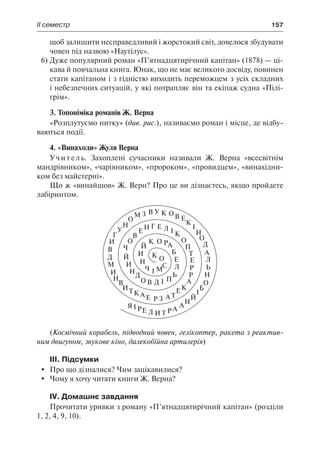 ІІ семестр	 157
щоб залишити несправедливий і жорстокий світ, довелося збудувати
човен під назвою «Наутілус».
6)	Дуже популярний роман «П’ятнадцятирічний капітан» (1878) — ці-
кава й повчальна книга. Юнак, що не має великого досвіду, повинен
стати капітаном і з гідністю виходить переможцем з усіх складних
і небезпечних ситуацій, у які потрапляє він та екіпаж судна «Пілі-
грім».
3. Топоніміка романів Ж. Верна
«Розплутуємо нитку» (див. рис.), називаємо роман і місце, де відбу-
ваються події.
4. «Винаходи» Жуля Верна
Учитель. Захоплені сучасники називали Ж. Верна «всесвітнім
мандрівником», «чарівником», «пророком», «провидцем», «винахідни-
ком без майстерні».
Що ж «винайшов» Ж. Верн? Про це ви дізнаєтесь, якщо пройдете
лабіринтом.
(Космічний корабель, підводний човен, гелікоптер, ракета з реактив-
ним двигуном, звукове кіно, далекобійна артилерія)
ІІІ. Підсумки
	 Про що дізналися? Чим зацікавилися?
	 Чому я хочу читати книги Ж. Верна?
IV. Домашнє завдання
Прочитати уривки з роману «П’ятнадцятирічний капітан» (розділи
1, 2, 4, 9, 10).
 