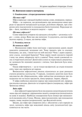 16	 Усі уроки зарубіжної літератури. 6 клас
ІІІ. Вивчення нового матеріалу
1. Ознайомлення з літературознавчими термінами
Що таке міф?
Міф в перекладі з грецької (mythos) означає слово, оповідання, переказ.
Міфи — це перекази, що розповідають про виникнення явищ при-
роди та предметів матеріальної культури, релігійних обрядів, про ство-
рення світу (космогонія) та походження богів (теогонія). Персонажі мі-
фів — боги, напівбоги та видатні смертні — герої.
Що таке міфологія?
Слово міфологія утворене від грецьких слів mythos — розповідь та lo-
gos — слово, думка. Воно має два значення: 1) сукупність, система міфів
якогось народу; 2) наука, що вивчає міфи.
2. Розповідь учителя
Як виникали міфи?
— Виникнення міфів тісно пов’язане з прагненнями давніх людей
пояснити сповнений загадками світ. Чому гримить грім та спалахує
блискавка, іде дощ, з’являється на небі веселка? Чому з дерев скрапує,
наче сльоза, золотавий бурштин? Чому ворон такий смолисто-чорний
і чому так дивно забарвлене пір’я у павича? Чому такий сумовитий го-
лос в очеретяної сопілки? Допитливі елліни не переставали дивуватись,
не залишали без відповіді жодного з питань: їхня фантазія була неви-
черпною.
Однак міфотворчість — це не тільки гра фантазії, це стадія пізнання
світу, через яку пройшли всі народи.
Виникнення міфологічних уявлень відноситься до дуже раннього
ступеня розвитку суспільства. У народів, головним заняттям яких було
мисливство або збиральництво, міфи найчастіше розповідали про по-
ходження тих чи інших предметів, явищ природи, тварин, обрядів.
У міфах відбилися уявлення народу про навколишній світ, природу,
поєдналися вигадка, фантазія та історичні факти (наприклад, міфи про
Троянську війну).
Види міфів
— Для міфології характерним було поєднання елементів реалістичних
знань про світ природи з віруваннями людей у синкретизм (неподільність
на живе й неживе). Найбільш поширеними були оповіді про виникнен-
ня й еволюцію світу, Сонця, Місяця, зірок (космогонія), про походження
тварин, появу людини (антропогонія), про Всесвітній потоп.
Цікаво, що міфи про створення світу є абсолютно у всіх народів на
землі, натомість міфи про можливий кінець світу (есхатологічні) тра-
пляються не так часто.
 
