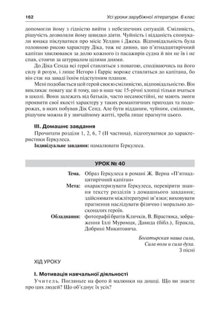 162	 Усі уроки зарубіжної літератури. 6 клас
допомогли йому з гідністю вийти з небезпечних ситуацій. Сміливість,
рішучість дозволяли йому швидко діяти. Чуйність і відданість спонука-
ли юнака піклуватися про місіс Уелдон і Джека. Відповідальність була
головною рисою характеру Діка, тож не дивно, що п’ятнадцятирічний
капітан хвилювався за долю кожного із пасажирів судна й він не їв і не
спав, стоячи за штурвалом цілими днями.
До Діка Сенда всі герої ставляться з повагою, сподіваючись на його
силу й розум, і лише Негоро і Гарріс вороже ставляться до капітана, бо
він стає на заваді їхнім підступним планам.
Меніподобаєтьсяцейгеройсвоєюсміливістю,відповідальністю.Він
викликає повагу ще й тому, що в наш час 15-річні хлопці тільки вчаться
в школі. Вони залежать від батьків, часто несамостійні, не мають змоги
проявити свої якості характеру у таких романтичних пригодах та подо-
рожах, в яких побував Дік Сенд. Але бути відданим, чуйним, сміливим,
рішучим можна й у звичайному житті, треба лише прагнути цього.
ІІІ. Домашнє завдання
Прочитати розділи 1, 2, 6, 7 (ІІ частина), підготуватися до характе-
ристики Геркулеса.
Індивідуальне завдання: намалювати Геркулеса.
Урок № 40
	Тема.	 Образ Геркулеса в романі Ж. Верна «П’ятнад-
цятирічний капітан»
	 Мета:	 охарактеризувати Геркулеса, перевірити знан-
ня тексту розділів з домашнього завдання;
здійснюватиміжлітературні зв’язки; виховувати
прагнення наслідувати фізично і морально до-
сконалих героїв.
	 Обладнання:	 фотографії братів Кличків, В. Вірастюка, зобра-
ження Іллі Муромця, Давида (бібл.), Геракла,
Добрині Микитовича.
Богатырская наша сила,
Сила воли и сила духа.
З пісні
Хід уроку
І. Мотивація навчальної діяльності
Учитель. Погляньте на фото й малюнки на дошці. Що ви знаєте
про цих людей? Що об’єднує їх усіх?
 