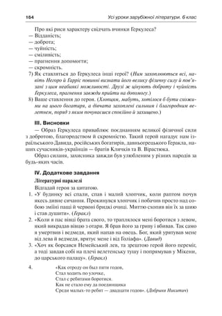 164	 Усі уроки зарубіжної літератури. 6 клас
Про які риси характеру свідчать вчинки Геркулеса?
—	Відданість;
—	доброта;
—	чуйність;
—	сміливість;
—	прагнення допомогти;
—	скромність.
7)	Як ставляться до Геркулеса інші герої? (Ним захоплюються всі, на-
віть Негоро й Гарріс повинні визнати його велику фізичну силу й пов’я-
зані з цим неабиякі можливості. Друзі ж цінують доброту і чуйність
Геркулеса, прагнення завжди прийти на допомогу.)
8)	Ваше ставлення до героя. (Хлопцям, мабуть, хотілося б бути схожи-
ми на цього богатиря, а дівчата захоплені сильним і благородним ве-
летнем, поряд з яким почуваєшся спокійно й захищено.)
ІІІ. Висновки
— Образ Геркулеса приваблює поєднанням великої фізичної сили
з добротою, благородством й скромністю. Такий герой нагадує нам із-
раїльського Давида, російських богатирів, давньогрецького Геракла, на-
ших сучасників-українців — братів Кличків та В. Вірастюка.
Образ силаня, захисника завжди був улюбленим у різних народів за
будь-яких часів.
ІV. Додаткове завдання
Літературні паралелі
Відгадай героя за цитатою.
1.	«У будинку всі спали, спав і малий хлопчик, коли раптом почув
якесь дивне сичання. Прокинувся хлопчик і побачив просто над со-
бою зміїні пащі й червоні бридкі очиці. Миттю схопив він їх за шию
і став душити». (Геракл)
2.	«Коли я пас вівці брата свого, то траплялося мені боротися з левом,
який викрадав вівцю з отари. Я брав його за гриву і вбивав. Так само
я умертвив і ведмедя, який напав на овець. Бог, який урятував мене
від лева й ведмедя, врятує мене і від Голіафа». (Давид)
3.	«Хоч як борсався Немейський лев, та зрештою герой його переміг,
а тоді завдав собі на плечі велетенську тушу і попрямував у Мікени,
до царського палацу». (Геракл)
4.	 «Как отроду он был пяти годов,
Стал ходить по улочке,
Стал с ребятами боротися.
Как не стало ему да поединщика
Среди малых-то ребят — двадцати годов». (Добрыня Никитич)
 