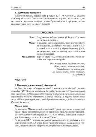 ІІ семестр	 165
V. Домашнє завдання
Дочитати роман, переглянути розділи 1, 7–10, частину 2, скласти
пам’ятку «Як стати богатирем?» (займатися спортом, не мати шкідли-
вих звичок, захищати слабких, дівчат, бути добрими й чуйними, не ви-
користовувати силу на шкоду іншим).
Урок № 41
	Тема.	 Засудження рабства у творі Ж. Верна «П’ятнад-
цятирічний капітан»
	 Мета:	 з’ясувати, що таке рабство, час і причини його
виникнення, дізнатися, чи існує воно в сьо-
годенні; взяти участь у «броунівському русі»;
виховувати гуманізм, повагу до людей інших
національностей.
	 Обладнання:	 картки з текстом, зображення негрів-рабів, за-
собів для перевезення рабів.
Всю жизнь готов дробить я камни,
Пока семью кормить пригоден.
Свобода вовсе не нужна мне.
Но нужно знать, что я свободен.
И. Губерман
Хід уроку
І. Мотивація навчальної діяльності
— Діти, чи існує рабство сьогодні? Що вам про це відомо? (Чимало
громадян СНД їдуть на заробітки до країн Європи та Азії і потрапляють
там у рабство. Віддавши паспорт та інші документи «хазяїнові», довірливі
заробітчани можуть втратити й власну свободу. В Україні навіть існує
акція «Жінки проти рабства», в ній бере участь відома українська співачка
Руслана Лижичко.)
Мовою цифр
	 За оцінкою Міжнародної організації Праці, жертвами примусової
праці, праці за борговими зобов’язаннями, примусової дитячої пра-
ці та сексуальної експлуатації є 12,3 млн людей; за іншими оцінка-
ми, їх нараховується від 4 млн до 27 млн.
	 За даними ФБР, торгівля людьми щороку приносить прибутки у роз-
мірі приблизно $ 9,5 млрд. Вона тісно пов’язана з відмиванням гро-
шей, наркобізнесом, підробкою документів та контрабандою.
 