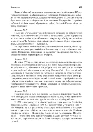 ІІ семестр	 167
Вигнані з Іспанії мусульмани улаштувалися на іншій стороні Гібрал-
тарської протоки, на африканському узбережжі. Португальці, які займа-
ли на той час це узбережжя, жорстоко переслідували їх. Деяких втікачів
було захоплено переслідувачами й доставлено в Португалію. Їх зробили
рабами, і це були перші африканські раби у Західній Європі після по-
чатку нашої ери.
Картка № 2
Полонені мусульмани у своїй більшості належали до забезпечених
сімейств, які намагалися викупити їх за велику ціну. Однак португальці
відмовлялися навіть від найбагатшого викупу. Куди їм було дівати іно-
земне золото? Їм були потрібні робочі руки для колоній, що народжува-
лись, і, скажемо прямо,— руки рабів.
Не отримавши можливості викупити полонених родичів, багаті му-
сульмани запропонували обміняти їх на велику кількість африканських
негрів. Португальці погодилися на цю вигідну пропозицію. Так було по-
кладено початок торгівлі рабами в Європі.
Картка № 3
До кінця XVI ст. ця огидна торгівля дуже поширилася й вона цілком
співпадала з варварськими звичаями тієї доби. Усі держави підтримува-
ли работоргівлю, вбачаючи в ній добрий засіб для швидкої та надійної
колонізації своїх віддалених володінь у Новому Світі. Адже чорні раби
могли жити й працювати там, де європейці, незвиклі до тропічного клі-
мату, гинули б тисячами. Тому спеціально побудовані судна стали ре-
гулярно поставляти в американські колонії великі партії рабів-негрів,
і міжнародна торгівля людьми викликала появу на Африканському
узбережжі крупних агентств. «Товар» коштував на своїй батьківщині не-
дорого й давав величезний прибуток.
Картка № 4
Нічим не можна було виправдати нелюдської торгівлі неграми. Ба-
гато благородних людей протестували проти цього, в ім’я гуманності
вимагаючи від європейських урядів законів про відміну рабства.
У 1751 р. на чолі руху за відміну рабства стали квакери (релігійна
община в Англії, існувала з 1649 р.). Це відбулося у тій самій Північ-
ній Америці, де 100 років тому спалахнула війна Півночі з Півднем,
одним з пунктів якої було питання про визволення негрів. Декілька
північних штатів — Вірджинія, Коннектікут, Масачусетс, Пенсіль-
ванія — оголосили про відміну рабства й дали свободу чорним не-
вільникам, перевезення яких на їхню територію коштувало чималих
грошей.
 