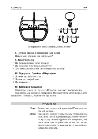 ІІ семестр	 169
5. Читання уривків зі щоденника Діка Сенда
Які епізоди вразили вас найбільше?
6. Заключна бесіда
	 Як були врятовані герої роману?
	 Як склалося їхнє подальше життя?
	 Хто з мандрівників так і не повернувся додому?
III. Підсумки. Прийом «Мікрофон»
1.	Я знаю, що рабство — це...
2.	Я вважаю, що рабство...
3.	Я співчуваю...
IV. Домашнє завдання
Підготувати цитати з розділу «Ярмарок» про життя африканців.
Індивідуальне завдання географам. Позначити на карті шлях, яким
пройшов «Пілігрім», розповісти про нього.
Урок № 42
	Тема.	 Романтика подорожей у романі «П’ятнадцяти-
річний капітан»
	 Мета:	 перевірити знання тексту роману, географічних
назв, що в ньому зустрічаються; звернути увагу
на культуру, звичаї африканців; подумати, які
риси характеру потрібні мандрівникам; вихо-
вувати допитливість, активну життєву позицію,
цілеспрямованість.
Так перевозили рабів; колодка для шиї, рук і ніг
 