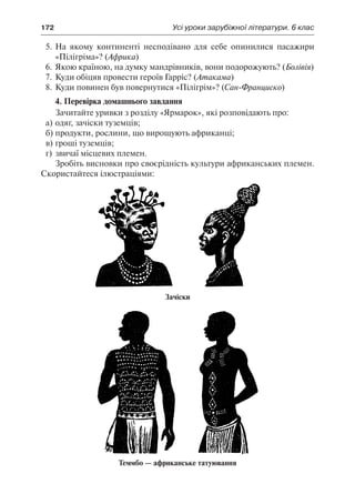 172	 Усі уроки зарубіжної літератури. 6 клас
5.	На якому континенті несподівано для себе опинилися пасажири
«Пілігріма»? (Африка)
6.	Якою країною, на думку мандрівників, вони подорожують? (Болівія)
7.	Куди обіцяв провести героїв Гарріс? (Атакама)
8.	Куди повинен був повернутися «Пілігрім»? (Сан-Франциско)
4. Перевірка домашнього завдання
Зачитайте уривки з розділу «Ярмарок», які розповідають про:
а)	одяг, зачіски туземців;
б)	продукти, рослини, що вирощують африканці;
в)	гроші туземців;
г)	звичаї місцевих племен.
Зробіть висновки про своєрідність культури африканських племен.
Скористайтеся ілюстраціями:
Зачіски
Теммбо — африканське татуювання
 