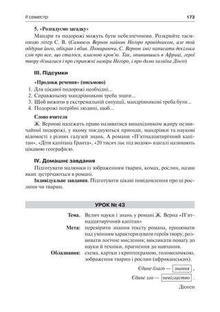 ІІ семестр	 173
5. «Розгадуємо загадку»
Мандри та подорожі можуть бути небезпечними. Розкрийте таєм-
ницю літер С. В. (Самюель Вернон найняв Негоро провідником, але той
обдурив його, обікрав і вбив. Помираючи, С. Вернон зміг написати декілька
слів про все, що сталося, власною кров’ю. Так, опинившись в Африці, герої
твору дізналися і про справжні наміри Негоро, і про долю хазяїна Дінго)
ІII. Підсумки
«Продовж речення» (письмово)
1.	Для цікавої подорожі необхідні...
2.	Справжньому мандрівникові треба знати...
3.	Щоб вижити в екстремальній ситуації, мандрівникові треба бути...
4.	Подорожі потрібні людині, щоб...
Слово вчителя
Ж. Вернові належить право називатися винахідником жанру незви-
чайної подорожі, у якому поєднуються пригоди, мандрівки та наукові
відомості з різних галузей знань. А романи «П’ятнадцятирічний капі-
тан», «Діти капітана Гранта», «20 тисяч льє під водою» взагалі називають
цікавою географією.
IV. Домашнє завдання
Підготувати малюнки із зображенням тварин, комах, рослин, назви
яких зустрічаються в романі.
Індивідуальне завдання. Підготувати цікаві повідомлення про ці рос-
лини чи тварин.
Урок № 43
	Тема.	 Велич науки і знань у романі Ж. Верна «П’ят-
надцятирічний капітан»
	 Мета:	 перевірити знання тексту романа, працювати
над умінням характеризувати героїв твору; роз-
вивати логічне мислення; викликати повагу до
науки й техніки, прагнення до навчання.
	 Обладнання:	 схема, картки з криптограмою, головоломкою,
зображення тварин і рослин (африканських).
Єдине благо — знання ,
Єдине зло — невігластво .
Діоген
 