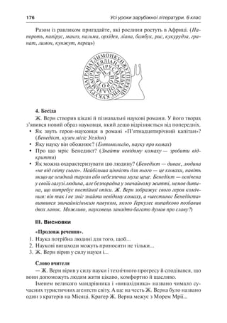 176	 Усі уроки зарубіжної літератури. 6 клас
Разом із равликом пригадайте, які рослини ростуть в Африці. (Па-
пороть, папірус, манго, пальма, орхідея, ліана, бамбук, рис, кукурудза, гра-
нат, лимон, кунжут, перець)
4. Бесіда
Ж. Верн створив цікаві й пізнавальні наукові романи. У його творах
з’явився новий образ науковця, який дещо відрізняється від попередніх.
	 Як звуть героя-науковця в романі «П’ятнадцятирічний капітан»?
(Бенедікт, кузен місіс Уелдон)
	 Яку науку він обожнює? (Ентомологію, науку про комах)
	 Про що мріє Бенедикт? (Знайти невідому комаху — зробити від-
криття)
	 Як можна охарактеризувати цю людину? (Бенедікт — дивак, людина
«не від світу сього». Найбільша цінність для нього — це комахи, навіть
якщо це огидний тарган або небезпечна муха цеце. Бенедікт — освічена
у своїй галузі людина, але безпорадна у звичайному житті, немов дити-
на, що потребує постійної опіки. Ж. Верн зображує свого героя коміч-
ним: він так і не зміг знайти невідому комаху, а «шестиног Бенедікта»
виявився звичайнісіньким павуком, якого Геркулес випадково позбавив
двох лапок. Можливо, науковець занадто багато думав про славу?)
ІІІ. Висновки
«Продовж речення».
1.	Наука потрібна людині для того, щоб...
2.	Наукові винаходи можуть приносити не тільки...
3.	Ж. Верн вірив у силу науки і...
Слово вчителя
— Ж. Верн вірив у силу науки і технічного прогресу й сподівався, що
вони допоможуть людям жити цікаво, комфортно й щасливо.
Іменем великого мандрівника і «винахідника» названо чимало су-
часних туристичних агентств світу. А ще на честь Ж. Верна було названо
один з кратерів на Місяці. Кратер Ж. Верна межує з Морем Мрії...
 