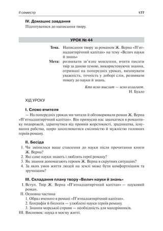 ІІ семестр	 177
IV. Домашнє завдання
Підготуватися до написання твору.
Урок № 44
	Тема.	 Написання твору за романом Ж. Верна «П’ят-
надцятирічний капітан» на тему «Велич науки
й знань»
	 Мета:	 розвивати зв’язне мовлення, вчити писати
твір за даною темою, використовуючи знання,
отримані на попередніх уроках, виховувати
уважність, точність у доборі слів, розвивати
повагу до науки й знань.
Кто ясно мыслит — ясно излагает.
Н. Буало
Хід уроку
І. Слово вчителя
— На попередніх уроках ми читали й обговорювали роман Ж. Верна
«П’ятнадцятирічний капітан». Він примусив нас закохатися в романти-
ку подорожей, здригнутися від проявів жорстокості, зрадництва, існу-
вання рабства, щиро захоплюватися сміливістю й мужністю головних
героїв роману.
ІІ. Бесіда
1.	Чи змінилося ваше ставлення до науки після прочитання книги
Ж. Верна?
2.	Які саме науки знають і люблять герої роману?
3.	Як знання допомагають героям Ж. Верна в скрутних ситуаціях?
4.	За яких умов життя людей на землі може бути комфортнішим та
зручнішим?
ІІІ. Складання плану твору «Велич науки й знань»
І.	Вступ. Твір Ж. Верна «П’ятнадцятирічний капітан» — науковий
роман.
ІІ.	Основна частина
1. Образ вченого в романі «П’ятнадцятирічний капітан».
2. Географія й біологія — улюблені науки героїв роману.
3. Знання морської справи — необхідність для мандрівників.
ІІI.	Висновок: наука в моєму житті.
 