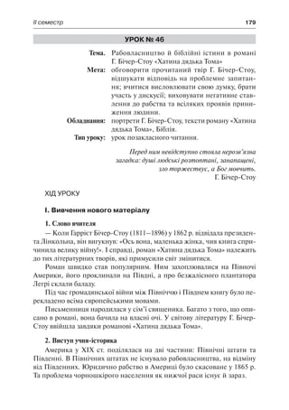 ІІ семестр	 179
Урок № 46
	Тема.	 Рабовласництво й біблійні істини в романі
Г. Бічер-Стоу «Хатина дядька Тома»
	 Мета:	 обговорити прочитаний твір Г. Бічер-Стоу,
відшукати відповідь на проблемне запитан-
ня; вчитися висловлювати свою думку, брати
участь у дискусії; виховувати негативне став-
лення до рабства та всіляких проявів прини-
ження людини.
	 Обладнання:	 портрети Г. Бічер-Стоу, тексти роману «Хатина
дядька Тома», Біблія.
	 Тип уроку:	 урок позакласного читання.
Перед ним невідступно стояла нерозв’язна
загадка: душі людські розтоптані, занапащені,
зло торжествує, а Бог мовчить.
Г. Бічер-Стоу
Хід уроку
І. Вивчення нового матеріалу
1. Слово вчителя
— Коли Гаррієт Бічер-Стоу (1811–1896) у 1862 р. відвідала президен-
та Лінкольна, він вигукнув: «Ось вона, маленька жінка, чия книга спри-
чинила велику війну!». І справді, роман «Хатина дядька Тома» належить
до тих літературних творів, які примусили світ змінитися.
Роман швидко став популярним. Ним захоплювалися на Півночі
Америки, його проклинали на Півдні, а про безжалісного плантатора
Легрі склали баладу.
Під час громадянської війни між Північчю і Півднем книгу було пе-
рекладено всіма європейськими мовами.
Письменниця народилася у сім’ї священика. Багато з того, що опи-
сано в романі, вона бачила на власні очі. У світову літературу Г. Бічер-
Стоу ввійшла завдяки романові «Хатина дядька Тома».
2. Виступ учня-історика
Америка у ХІХ ст. поділялася на дві частини: Північні штати та
Південні. В Північних штатах не існувало рабовласництва, на відміну
від Південних. Юридично рабство в Америці було скасоване у 1865 р.
Та проблема чорношкірого населення як нижчої раси існує й зараз.
 