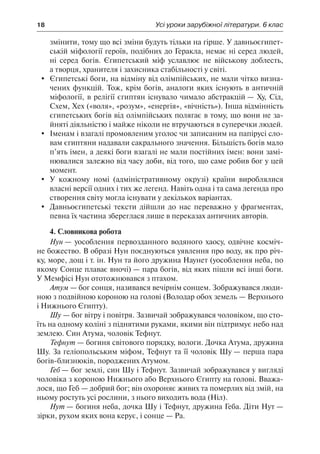 18	 Усі уроки зарубіжної літератури. 6 клас
змінити, тому що всі зміни будуть тільки на гірше. У давньоєгипет-
ській міфології героїв, подібних до Геракла, немає ні серед людей,
ні серед богів. Єгипетський міф уславлює не військову доблесть,
а творця, хранителя і захисника стабільності у світі.
	 Єгипетські боги, на відміну від олімпійських, не мали чітко визна-
чених функцій. Тож, крім богів, аналоги яких існують в античній
міфології, в релігії єгиптян існувало чимало абстракцій — Ху, Сід,
Схем, Хех («воля», «розум», «енергія», «вічність»). Інша відмінність
єгипетських богів від олімпійських полягає в тому, що вони не за-
йняті діяльністю і майже ніколи не втручаються в суперечки людей.
	 Іменам і взагалі промовленим уголос чи записаним на папірусі сло-
вам єгиптяни надавали сакрального значення. Більшість богів мало
п’ять імен, а деякі боги взагалі не мали постійних імен: вони замі-
нювалися залежно від часу доби, від того, що саме робив бог у цей
момент.
	 У кожному номі (адміністративному окрузі) країни вироблялися
власні версії одних і тих же легенд. Навіть одна і та сама легенда про
створення світу могла існувати у декількох варіантах.
	 Давньоєгипетські тексти дійшли до нас переважно у фрагментах,
певна їх частина збереглася лише в переказах античних авторів.
4. Словникова робота
Нун — уособлення первозданного водяного хаосу, одвічне косміч-
не божество. В образі Нун поєднуються уявлення про воду, як про річ-
ку, море, дощ і т. ін. Нун та його дружина Наунет (уособлення неба, по
якому Сонце плаває вночі) — пара богів, від яких пішли всі інші боги.
У Мемфісі Нун ототожнювався з птахом.
Атум — бог сонця, називався вечірнім сонцем. Зображувався люди-
ною з подвійною короною на голові (Володар обох земель — Верхнього
і Нижнього Єгипту).
Шу — бог вітру і повітря. Зазвичай зображувався чоловіком, що сто-
їть на одному коліні з піднятими руками, якими він підтримує небо над
землею. Син Атума, чоловік Тефнут.
Тефнут — богиня світового порядку, вологи. Дочка Атума, дружина
Шу. За геліопольським міфом, Тефнут та її чоловік Шу — перша пара
богів-близнюків, породжених Атумом.
Геб — бог землі, син Шу і Тефнут. Зазвичай зображувався у вигляді
чоловіка з короною Нижнього або Верхнього Єгипту на голові. Вважа-
лося, що Геб — добрий бог; він охороняє живих та померлих від змій, на
ньому ростуть усі рослини, з нього виходить вода (Ніл).
Нут — богиня неба, дочка Шу і Тефнут, дружина Геба. Діти Нут —
зірки, рухом яких вона керує, і сонце — Ра.
 