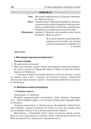 182	 Усі уроки зарубіжної літератури. 6 клас
Урок № 47
	Тема.	 ЖиттєвийітворчийшляхД.Лондона.Оповідан-
ня «Жага до життя»
	 Мета:	 ознайомитися з фактами біографії Д. Лондона,
дізнатися про історію створення північних опо-
відань, ознайомитися з поняттям «оповідання»,
працювати над виразним читанням твору.
	 Обладнання:	 портрет Д. Лондона, виставка його книг, тексти
оповідань «Жага до життя».
Не кожний опір біді нагороджується
порятунком від загибелі, та загибель
завжди починається із втрати волі.
Л. Леонов
Хід уроку
І. Мотивація навчальної діяльності
Читання епіграфа
	 Як ви розумієте ці слова?
	 Про яких сильних, мужніх людей, що проявляли силу волі в бороть-
бі з долею, ви знаєте? (Прометей, Геракл, Р. Крузо, Д. Сенд, М. Уелдон,
Геркулес, О. Мересьєв)
— Сьогодні на уроці ми познайомимося із життям сильних та муж-
ніх людей: один з них — людина, що реально існувала, знаменитий
письменник Джек Лондон, інший — безіменний герой його уславлено-
го оповідання.
ІІ. Вивчення нового матеріалу
1. Розповідь учителя
Знайомство з Д. Лондоном
Відомий американський письменник Джек Лондон (справжнє
ім’я — Джон Гріффіт) виріс у сім’ї вітчима, ірландського фермера Джо-
на Лондона.
Згадуючи дитячі роки, Д. Лондон писав: «Я народився в бідній сім’ї,
часто бідував і нерідко голодував. Я ніколи не знав, що означає мати
власні іграшки. Бідність була нашою супутницею завжди».
Навчаючись у початковій школі, Джек одночасно продає газети.
Двічі на день, рано вранці до початку занять і ввечері після школи, він
бігає вулицями міста, розносячи і продаючи газети.
 