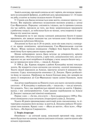 ІІ семестр	 183
Замість коледжу, про який хлопець не міг і мріяти, він починає працю-
вати на консервній фабриці, де робочий день продовжувався 12–14 годин
на добу, а платня за годину складала всього 10 центів.
У 15 років для Джека починається нове життя, сповнене пригод і не-
безпек. Він вирішив зайнятися незаконним виловом устриць у затоці
Сан-Франциско. Парадокс: сміливість і відвага, що їх проявив хлопець
під час набігів, призвели до того, що йому запропонували працювати
у рибачому патрулі, де небезпеки було не менше, хоча охоронці й пере-
бували під захистом закону.
Незважаючи на те що змалку хлопцеві доводилося багато й важко
працювати, він завжди знаходив час для читання книг і був постійним
відвідувачем публічних бібліотек.
Лондонові не було ще й 20-ти років, коли він взяв участь у конкур-
сі на краще оповідання, організованому Сан-Франциською газетою
«Колл». Юнак написав оповідання «Тайфун біля берегів Японії», за
який йому було присуджено першу премію.
Ціною неймовірних зусиль Джек вступає до університету, мріючи
про навчання. «Нестача коштів, а крім того, усвідомлення того, що уні-
верситет не дає мені потрібного й відбирає у мене занадто багато часу,—
все це примусило мене піти»,— писав Д. Лондон.
У 1896 р. Дж. Кармак відкрив у районі Клондайку великі поклади
золота. Це відкриття стало сигналом для початку «золотої лихоманки».
Тисячі людей вирушили до Аляски, прагнучи легкого й швидкого зба-
гачення. Серед золотошукачів опинився і Д. Лондон. Проте розбагаті-
ти йому не вдалося. Пробувши на Алясці близько року, він захворів на
цингу й повернувся до Сан-Франциско таким самим бідняком, яким
і поїхав.
Але річне перебування на Півночі стало для нього «останнім універ-
ситетом». «У Клондайку я знайшов себе,— писав він,— там усі мовчать.
Усі думають. Там у вас виробляється вірний погляд на життя. Сформу-
валось і моє світосприйняття». Саме завдяки перебуванню на Алясці
Д. Лондон і написав свої північні оповідання.
Перше з них — «За тих, хто в путі» — було надруковано у 1899 р. Пів-
нічні оповідання стали початком літературної слави Д. Лондона.
Усього 40 років продовжувався життєвий шлях письменника, та лі-
тературна спадщина його велика: за життя Д. Лондона вийшло 50 напи-
саних ним книжок. Кращі з них — «Жага до життя», «Біле ікло», «Мар-
тін Іден», «На берегах Сакраменто».
2. Теорія літератури
Оповідання — це епічний жанр, невеликий прозовий твір, сюжет
якого будується на одному, інколи декількох епізодах з життя одного або
кількох персонажів.
 