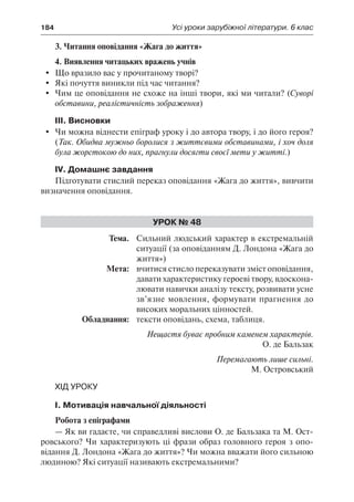 184	 Усі уроки зарубіжної літератури. 6 клас
3. Читання оповідання «Жага до життя»
4. Виявлення читацьких вражень учнів
	 Що вразило вас у прочитаному творі?
	 Які почуття виникли під час читання?
	 Чим це оповідання не схоже на інші твори, які ми читали? (Суворі
обставини, реалістичність зображення)
ІІІ. Висновки
	 Чи можна віднести епіграф уроку і до автора твору, і до його героя?
(Так. Обидва мужньо боролися з життєвими обставинами, і хоч доля
була жорстокою до них, прагнули досягти своєї мети у житті.)
IV. Домашнє завдання
Підготувати стислий переказ оповідання «Жага до життя», вивчити
визначення оповідання.
Урок № 48
	Тема.	 Сильний людський характер в екстремальній
ситуації (за оповіданням Д. Лондона «Жага до
життя»)
	 Мета:	 вчитися стисло переказувати зміст оповідання,
давати характеристику героеві твору, вдоскона-
лювати навички аналізу тексту, розвивати усне
зв’язне мовлення, формувати прагнення до
високих моральних цінностей.
	 Обладнання:	 тексти оповідань, схема, таблиця.
Нещастя буває пробним каменем характерів.
О. де Бальзак
Перемагають лише сильні.
М. Островський
Хід уроку
І. Мотивація навчальної діяльності
Робота з епіграфами
— Як ви гадаєте, чи справедливі вислови О. де Бальзака та М. Ост-
ровського? Чи характеризують ці фрази образ головного героя з опо-
відання Д. Лондона «Жага до життя»? Чи можна вважати його сильною
людиною? Які ситуації називають екстремальними?
 