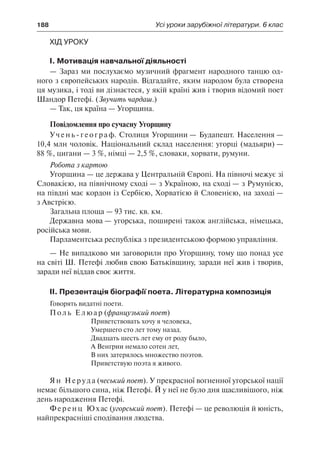 188	 Усі уроки зарубіжної літератури. 6 клас
Хід уроку
І. Мотивація навчальної діяльності
— Зараз ми послухаємо музичний фрагмент народного танцю од-
ного з європейських народів. Відгадайте, яким народом була створена
ця музика, і тоді ви дізнаєтеся, у якій країні жив і творив відомий поет
Шандор Петефі. (Звучить чардаш.)
— Так, ця країна — Угорщина.
Повідомлення про сучасну Угорщину
Учень-географ. Столиця Угорщини — Будапешт. Населення —
10,4 млн чоловік. Національний склад населення: угорці (мадьяри) —
88 %, цигани — 3 %, німці — 2,5 %, словаки, хорвати, румуни.
Робота з картою
Угорщина — це держава у Центральній Європі. На півночі межує зі
Словакією, на північному сході — з Україною, на сході — з Румунією,
на півдні має кордон із Сербією, Хорватією й Словенією, на заході —
з Австрією.
Загальна площа — 93 тис. кв. км.
Державна мова — угорська, поширені також англійська, німецька,
російська мови.
Парламентська республіка з президентською формою управління.
— Не випадково ми заговорили про Угорщину, тому що понад усе
на світі Ш. Петефі любив свою Батьківщину, заради неї жив і творив,
заради неї віддав своє життя.
ІІ. Презентація біографії поета. Літературна композиція
Говорять видатні поети.
Поль Елюар (французький поет)
Приветствовать хочу я человека,
Умершего сто лет тому назад.
Двадцать шесть лет ему от роду было,
А Венгрии немало сотен лет,
В них затерялось множество поэтов.
Приветствую поэта я живого.
Ян Неруда (чеський поет). У прекрасної вогненної угорської нації
немає більшого сина, ніж Петефі. Й у неї не було дня щасливішого, ніж
день народження Петефі.
Ференц Юхас (угорський поет). Петефі — це революція й юність,
найпрекрасніші сподівання людства.
 