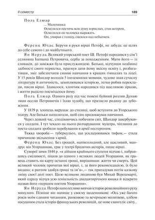 ІІ семестр	 189
Поль Елюар
... Мальчишка
Осмелился постичь всю душу взрослых, став актером,
Осмелился он человека выражать.
Он, умирая с голоду, смеялся над небытием.
Ф е р е н ц Ю х а с. Беручи в руки вірші Петефі, не забудь: це шлях
до себе самого і до майбутнього.
Я н Н е р у д а. Великий угорський поет Ш. Петефі народився у сім’ї
селянина Іштвана Петровича, серба за походженням. Мати його — із
словаків, до заміжжя була прислужницею. Батько, відчувши неабиякі
здібності свого первістка, прагнув дати йому якісну освіту і, розбага-
тівши, зміг забезпечити синові навчання в кращих гімназіях та ліцеї.
У 15 років Шандор володів 5 іноземними мовами, чудово знав сучасну
літературу й античність, захоплювався історією, легко робив перекла-
ди, писав вірші. Здавалося, хлопчик народився під щасливою зіркою,
і життя радісно посміхалося йому.
П о л ь Е л ю а р. Одного разу під час повені буйний розлив Дунаю
змив оселю Петровичів і їхню худобу, що призвело родину до зубо-
жіння.
У 1839 р. хлопець вирушає до столиці, щоб вступити до Угорського
театру. Але батьки наполягали, щоб син продовжував навчання.
Через деякий час, сподіваючись побачити світ, Шандор завербував-
ся у солдати. І тут чекало на нього розчарування: муштра, чіпляння до
поета-солдата зробили перебування в армії нестерпним.
Тяжка хвороба — туберкульоз, що ускладнювався тифом,— стала
причиною звільнення з армії.
Ференц Юхас. Без грошей, напівголодний, але щасливий, ман-
друє він Угорщиною, грає у театрі бродячих акторів, пише вірші.
Суворої зими 1844 р. «я дійшов крайнього ступеня відчаю і, набрав-
шись сміливості, пішов до одного з великих людей Угорщини, як гра-
вець ставить на карту останні гроші, вирішивши: життя чи смерть. Цей
великий чоловік прочитав мої вірші, і, за його рекомендацією, їх було
видано; я раптом здобув гроші та ім’я»,— так пригадував потім казкову
зміну своєї долі поет. Цією великою людиною був Михай Верешмарті,
який одразу відчув усю геніальність двадцятирічного юнака й відкрито
назвав його «першим поетом Угорщини».
Ян Неруда.Петефінаполегливовивчавісторіюреволюційногоруху
минулого. Пізніше він напише у своєму щоденникові: «Ось уже багато
років моїм єдиним читанням, ранковою та вечірньою молитвою, хлібом
насущним стала історія французьких революцій, це нове євангеліє світу...
 