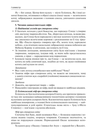 І семестр	 19
Ра — бог сонця. Центр його культу — місто Геліополь. Як і інші со-
нячні божества, втілювався в образі сокола (іноді також — величезного
кота), зображувався людиною з головою сокола, увінчаного сонячним
диском.
5. Читання давньоєгипетських міфів
1) Найдавніші легенди про створення світу
	 У багатьох легендах у ролі божества, що народжує Сонце і створює
світ, виступає тварина або птах. Так, збереглася легенда, за якою вва-
жалося, що Сонце було народжено у вигляді золотого теляти небом,
яке уявлялося величезною коровою з розсипаними по її тілу зірка-
ми. Ще «Тексти пірамід» говорять про «Ра, золоте теля, народжене
небом», а на пізніших наскельних зображеннях можна побачити цю
Небесну Корову зі світилами, що пливуть по її тілу.
	 За іншими легендами, виникнення світу було пов’язане з іншими
тваринами, наприклад, існував міф, за яким небо представлялось
свинею, а зірки — народженими нею поросятами.
	 Існували також оповіді про те, що Сонце — це величезна куля, яку
котить по небу сонячний жук, подібно до того, як жуки-гнойовики
котять свої кульки по землі.
Запитання
	 Яка з цих легенд сподобалася вам найбільше? Чому?
	 Знаючи міфи про створення світу, чи можете ви пояснити, чому
у давніх єгиптян жук-скарабей (гнойовик) вважався священною ко-
махою?
Завдання
	 Доведіть, що прочитані твори — міфи.
	 Намалюйте ілюстрацію до міфу, який ви вважаєте найбільш цікавим.
2) Геліопольський міф про створення світу
Геліополь не був політичним центром Єгипту, але протягом тривало-
го часу він залишався найважливішим теологічним центром і головним
культовим центром солярних богів. Космогонічна версія Геліополя була
найбільш поширеною, а головні боги геліопольського пантеону — най-
популярнішими в усій країні. Єгипетська назва міста — Іуну («Місто
Стовпів») — пов’язане з культом обелісків.
Міф про створення світу
Спочатку був Хаос, який називався Нун,— безмежна нерухома і хо-
лодна водяна гладінь, огорнута темрявою. Спливали тисячоліття, та
ніщо не порушувало спокою. Первозданний Океан залишався непо-
рушним.
Та одного разу з Океану з’явився бог Атум — перший бог у Всесвіті.
 
