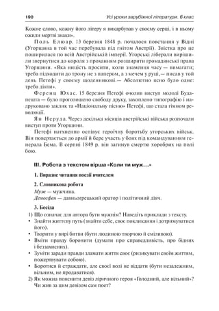 190	 Усі уроки зарубіжної літератури. 6 клас
Кожне слово, кожну його літеру я викарбував у своєму серці, і в ньому
ожили мертві знаки».
П о л ь Е л ю а р. 13 березня 1848 р. почалося повстання у Відні
(Угорщина в той час перебувала під гнітом Австрії). Звістка про це
поширилася по всій Австрійській імперії. Угорські ліберали виріши-
ли звернутися до короля з проханням розширити громадянські права
Угорщини. «Яка ницість просити, коли знамення часу — вимагати;
треба підходити до трону не з папером, а з мечем у руці,— писав у той
день Петефі у своєму щоденникові.— Абсолютно ясно було одне:
треба діяти».
Ференц Юхас. 15 березня Петефі очолив виступ молоді Буда-
пешта — було проголошено свободу друку, захоплено типографію і на-
друковано заклик та «Національну пісню» Петефі, що стала гімном ре-
волюції.
Ян Неруда. Через декілька місяців австрійські війська розпочали
виступ проти Угорщини.
Петефі натхненно оспівує героїчну боротьбу угорських військ.
Він повертається до армії й бере участь у боях під командуванням ге-
нерала Бема. В серпні 1849 р. він загинув смертю хоробрих на полі
бою.
ІІІ. Робота з текстом вірша «Коли ти муж...»
1. Виразне читання поезії вчителем
2. Словникова робота
Муж — мужчина.
Демосфен — давньогрецький оратор і політичний діяч.
3. Бесіда
1)	Що означає для автора бути мужнім? Наведіть приклади з тексту.
	 Знайти життєву путь (знайти себе, своє покликання і дотримуватися
його).
	 Творити у вирі битви (бути людиною творчою й сміливою).
	 Вміти правду боронити (думати про справедливість, про бідних
і беззахисних).
	 Зуміти заради правди зламати життя своє (ризикувати своїм життям,
пожертвувати собою).
	 Боротися й страждати, але своєї волі не віддати (бути незалежним,
вільним, не продаватися).
2)	Як можна пояснити девіз ліричного героя «Голодний, але вільний»?
Чи жив за цим девізом сам поет?
 