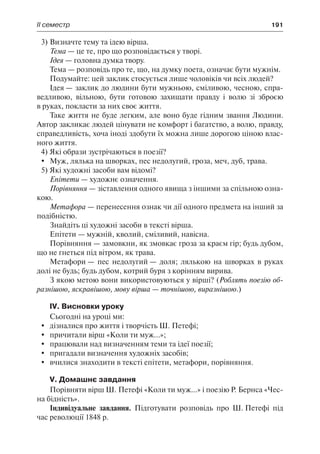 ІІ семестр	 191
3)	Визначте тему та ідею вірша.
Тема — це те, про що розповідається у творі.
Ідея — головна думка твору.
Тема — розповідь про те, що, на думку поета, означає бути мужнім.
Подумайте: цей заклик стосується лише чоловіків чи всіх людей?
Ідея — заклик до людини бути мужньою, сміливою, чесною, спра-
ведливою, вільною, бути готовою захищати правду і волю зі зброєю
в руках, покласти за них своє життя.
Таке життя не буде легким, але воно буде гідним звання Людини.
Автор закликає людей цінувати не комфорт і багатство, а волю, правду,
справедливість, хоча іноді здобути їх можна лише дорогою ціною влас-
ного життя.
4)	Які образи зустрічаються в поезії?
	 Муж, лялька на шворках, пес недолугий, гроза, меч, дуб, трава.
5)	Які художні засоби вам відомі?
Епітети — художнє означення.
Порівняння — зіставлення одного явища з іншими за спільною озна-
кою.
Метафора — перенесення ознак чи дії одного предмета на інший за
подібністю.
Знайдіть ці художні засоби в тексті вірша.
Епітети — мужній, кволий, сміливий, навісна.
Порівняння — замовкни, як змовкає гроза за краєм гір; будь дубом,
що не гнеться під вітром, як трава.
Метафори — пес недолугий — доля; лялькою на шворках в руках
долі не будь; будь дубом, котрий буря з корінням вирива.
З якою метою вони використовуються у вірші? (Роблять поезію об-
разнішою, яскравішою, мову вірша — точнішою, виразнішою.)
IV. Висновки уроку
Сьогодні на уроці ми:
	 дізналися про життя і творчість Ш. Петефі;
	 причитали вірш «Коли ти муж...»;
	 працювали над визначенням теми та ідеї поезії;
	 пригадали визначення художніх засобів;
	 вчилися знаходити в тексті епітети, метафори, порівняння.
V. Домашнє завдання
Порівняти вірш Ш. Петефі «Коли ти муж...» і поезію Р. Бернса «Чес-
на бідність».
Індивідуальне завдання. Підготувати розповідь про Ш. Петефі під
час революції 1848 р.
 