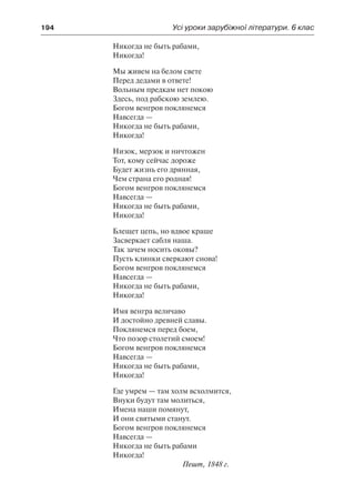 194	 Усі уроки зарубіжної літератури. 6 клас
Никогда не быть рабами,
Никогда!
Мы живем на белом свете
Перед дедами в ответе!
Вольным предкам нет покою
Здесь, под рабскою землею.
Богом венгров поклянемся
Навсегда —
Никогда не быть рабами,
Никогда!
Низок, мерзок и ничтожен
Тот, кому сейчас дороже
Будет жизнь его дрянная,
Чем страна его родная!
Богом венгров поклянемся
Навсегда —
Никогда не быть рабами,
Никогда!
Блещет цепь, но вдвое краше
Засверкает сабля наша.
Так зачем носить оковы?
Пусть клинки сверкают снова!
Богом венгров поклянемся
Навсегда —
Никогда не быть рабами,
Никогда!
Имя венгра величаво
И достойно древней славы.
Поклянемся перед боем,
Что позор столетий смоем!
Богом венгров поклянемся
Навсегда —
Никогда не быть рабами,
Никогда!
Где умрем — там холм всхолмится,
Внуки будут там молиться,
Имена наши помянут,
И они святыми станут.
Богом венгров поклянемся
Навсегда —
Никогда не быть рабами
Никогда!
Пешт, 1848 г.
 