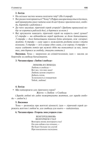 ІІ семестр	 195
2. Бесіда
	 На скільки частин можна поділити твір? (На 6 строф)
	 Які рядки повторюються? Чому? (Рефрен використовується для того,
щоб привернути увагу читача саме до цієї думки: прагнення волі, свобо-
ди, боротьба з рабством.)
	 До чого закликає ліричний герой угорців? (Зробити правильний ви-
бір: не коритися рабській долі, а боротися за волю.)
	 Які аргументи наводить ліричний герой на користь своєї думки?
(2 строфа — ми відповідаємо перед предками за долю батьківщини;
3 строфа — доля батьківщини повинна бути ціннішою, ніж «мізерне»
життя; 4 строфа — саме зараз є можливість розбити окови і стати
вільними; 5 строфа — ім’я угорця гідне слави, а не сорому; 6 строфа —
онуки згадають потім про мужніх дідів та помоляться за них, імена
тих, хто боровся за свободу, стануть святими.)
Висновки. Тема — звернення до співвітчизників; ідея — заклик до
боротьби за свободу батьківщини.
3. Читання вірша «Любов і свобода»
Любовь и свобода
Любовь и свобода —
Вот все, что мне дано!
Любовь ценою смерти я
Добыть готов,
За вольность я пожертвую
Тобой, любовь!
4. Бесіда
	 Що найдорожче для ліричного героя?
Життя → Любов → Свобода
(Заради любові він ладен пожертвувати життям, але заради свобо-
ди — любов’ю.)
5. Висновки
Тема — розповідь про життєві цінності; ідея — ліричний герой до-
рожить життям і любов’ю, але свобода для нього — найцінніша.
6. Читання вірша «Угорець знов угорцем став»
ВЕНГЕРЕЦ ВНОВЬ
ВЕНГЕРЦЕМ СТАЛ!
Венгерец вновь венгерцем стал!
Он сам собою стал отныне,—
Не будет больше он слугой
При иноземном господине.
 