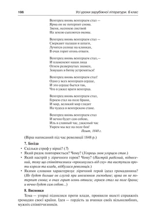 196	 Усі уроки зарубіжної літератури. 6 клас
Венгерец вновь венгерцем стал —
Ярма он не потерпит снова.
Звеня, осеннею листвой
На землю сыплются оковы.
Венгерец вновь венгерцем стал —
Сверкают палаши и шпаги,
Лучится солнце на клинках,
В очах горит огонь отваги.
Венгерец вновь венгерцем стал,—
И пламенеют наши лица
Огнем развернутых знамен,
Зовущих в битву устремиться!
Венгерец вновь венгерцем стал!
Одно у всех венгерцев сердце,
И это сердце бьется так,
Что в ужасе враги венгерца.
Венгерец вновь венгерцем стал,
Героем стал на поле брани,
И мир, великий мир глядит
На чудеса в венгерском стане.
Венгерец вновь венгерцем стал
И вечно будет сам собою,
Иль в славный час, ужасный час
Умрем мы все на поле боя!
Пешт, 1848 г.
(Вірш написаний під час революції 1848 р.)
7. Бесіда
•	 Скільки строф у вірші? (7)
•	 Який рядок повторюється? Чому? (Угорець знов угорцем став.)
•	 Який настрій у ліричного героя? Чому? (Настрій радісний, піднесе-
ний, тому що співвітчизники «прокинулись від сну» та виступили про-
ти короля та влади, відбулася революція.)
•	 Якими словами характеризує ліричний герой ідеал громадянина?
(Не будет больше он слугой при иноземном господине; ярма он не по-
терпит снова; в очах горит огонь отваги; героем стал на поле брани;
и вечно будет сам собою…)
8. Висновки
Тема — угорці піднялися проти влади, проявили якості справжніх
громадян своєї країни. Ідея — гордість за вчинки своїх вільнолюбних,
мужніх співвітчизників.
 