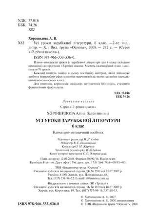 УДК	 37.016
ББК	 74.26
	 Х82
Хорошилова А. В.
Х82		 Усі уроки зарубіжної літератури. 6 клас. —2-ге вид.,
випр. — Х. : Вид. група «Основа», 2008. — 272 с. — (Серія
«12-річна школа»).
ISBN 978-966-333-536-0.
Плани-конспекти уроків із зарубіжної літератури для 6 класу складено
відповідно до програми 12-річної школи. Містять календарний план і кон-
спекти 70 уроків.
Кожний вчитель знайде в цьому посібнику матеріал, який допоможе
зробити його роботу ефективною й творчою в будь-якому за своїми навчаль-
ними можливостями класі.
Для вчителів, керівників шкільних методичних об’єднань, студентів
філологічних факультетів.
	 УДК 37.016
ББК 74.26
	 ©	 Хорошилова А. В., 2007
	 ©	 Хорошилова А. В., 2008, виправлення
ISBN 978-966-333-536-0	 ©	 ТОВ «Видавнича група “Основа”», 2008
Н авч ал ь не видання
Серія «12-річна школа»
Хорошилова Аліна Валентинівна
Усі уроки зарубіжної літератури
6 клас
Навчально-методичний посібник
Головний редактор Н. Д. Ільїна
Редактор В. С. Голяковська
Коректор О. М. Журенко
Технічний редактор О. В. Лєбєдєва
Комп’ютерне верстання Є. С. Островський
Підп. до друку 12.09.2008. Формат 60×90/16. Папір газет.
Гарнітура Ньютон. Друк офсет. Ум. друк. арк. 17,0. Зам. № 8—09/15—05.
ТОВ «Видавнича група “Основа”»
Свідоцтво суб’єкта видавничої справи ДК № 2911 від 25.07.2007 р.
Україна, 61001 Харків, вул. Плеханівська, 66.
Тел. (057) 731-96-32. E-mail: zl@osnova.com.ua
Віддруковано з готових плівок ПП «Тріада+»
Свідоцтво суб’єкта видавничої справи ДК № 1870 від 16.07.2007 р.
Харків, вул. Киргизька, 19. Тел.: (057) 757-98-16, 757-98-15.
 