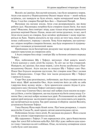 20	 Усі уроки зарубіжної літератури. 6 клас
Всесвіт, як і раніше, був скутий холодом, і все було занурено у морок.
Атум став шукати у Первозданному Океані тверде місце — який-небудь
острівець, але навкруги не було нічого, окрім непорушної води Хаосу
Нуна. І тоді бог створив Пагорб Бен-Бен — Одвічний Пагорб.
Відчувши під ногами землю, Атум став розмірковувати, що йому
робити далі. Насамперед потрібно було створити інших богів. Але яких
саме? Можливо, бога повітря і вітру, адже тільки вітер може примусити
рухатися мертвий Океан. Однак, якщо світ почне рухатися, то все, що б
Атум після цього не створив, буде негайно зруйноване і знову перетво-
риться на Хаос. Творча діяльність не має сенсу до того часу, поки у світі
немає стабільності, порядку і законів. Тому Атум вирішив, що одночас-
но з вітром потрібно створити богиню, яка буде охороняти й підтриму-
вати раз і назавжди установлений закон.
Прийнявши після багаторічних роздумів таке мудре рішення, Атум
нарешті приступив до створення світу.
І Атум створив бога вітру і повітря Шу та богиню світового порядку
Тефнут.
Нун, побачивши Шу і Тефнут, вигукнув: «Хай живуть вони!»
І Атум вдихнув у своїх дітей Ка (душу). Та світ ще не був створений.
Навкруги, як і раніше, був лише морок, і діти Атума загубилися у Пер-
возданному Океані. Атум послав на пошуки Шу і Тефнут своє Око.
Поки Око блукало водяною пустелею, бог створив нове Око і назвав
його «Прекрасним». Старе Око тим часом розшукало Шу і Тефнут
і привело їх назад.
Старе Око дуже розгнівалось, побачивши, що Атум створив нове на
його місці. Щоб заспокоїти Око, Атум помістив його до себе на лоба
і доручив йому велику місію — бути хранителем самого Атума й уста-
новленого ним і богинею Тефнут світового порядку.
З того часу Сонячне Око у вигляді змії-кобри стали носити на коро-
нах усі боги, а потім і фараони, що наслідували від богів земну владу. Со-
нячне Око у вигляді кобри називається урей. Розташований на лобі або
короні урей випускає засліплюючі промені, які спопеляють усіх ворогів,
що зустрічаються на шляху. Так урей захищає й оберігає закони Всесвіту,
установлені богинею Тефнут.
З вод Океану Нуна виріс білий лотос. Пуп’янок розкрився, і з нього
вилетів бог Сонця Ра, який приніс світові довгоочікуване світло.
Побачивши Атума і його дітей, Ра заплакав від радості. Його сльози
упали на землю і перетворилися на людей.
Шу одружився з Тефнут. У них народилися діти, друга божественна
пара: бог землі Геб та богиня неба Нут. Геб і Нут дуже любили одне одно-
го і тому з’явилися на світ в обіймах. Отже, на початку сотворіння земля
і небо були злиті воєдино.
 