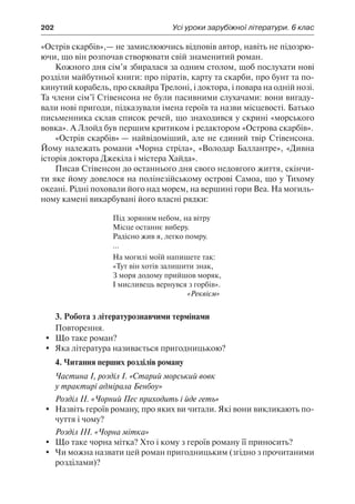 202	 Усі уроки зарубіжної літератури. 6 клас
«Острів скарбів»,— не замислюючись відповів автор, навіть не підозрю-
ючи, що він розпочав створювати свій знаменитий роман.
Кожного дня сім’я збиралася за одним столом, щоб послухати нові
розділи майбутньої книги: про піратів, карту та скарби, про бунт та по-
кинутий корабель, про сквайра Трелоні, і доктора, і повара на одній нозі.
Та члени сім’ї Стівенсона не були пасивними слухачами: вони вигаду-
вали нові пригоди, підказували імена героїв та назви місцевості. Батько
письменника склав список речей, що знаходився у скрині «морського
вовка». А Ллойд був першим критиком і редактором «Острова скарбів».
«Острів скарбів» — найвідоміший, але не єдиний твір Стівенсона.
Йому належать романи «Чорна стріла», «Володар Баллантре», «Дивна
історія доктора Джекіла і містера Хайда».
Писав Стівенсон до останнього дня свого недовгого життя, скінчи-
ти яке йому довелося на полінезійському острові Самоа, що у Тихому
океані. Рідні поховали його над морем, на вершині гори Веа. На могиль-
ному камені викарбувані його власні рядки:
Під зоряним небом, на вітру
Місце останнє виберу.
Радісно жив я, легко помру.
...
На могилі моїй напишете так:
«Тут він хотів залишити знак,
З моря додому прийшов моряк,
І мисливець вернувся з горбів».
«Реквієм»
3. Робота з літературознавчими термінами
Повторення.
	 Що таке роман?
	 Яка література називається пригодницькою?
4. Читання перших розділів роману
Частина І, розділ І. «Старий морський вовк
у трактирі адмірала Бенбоу»
Розділ ІІ. «Чорний Пес приходить і йде геть»
	 Назвіть героїв роману, про яких ви читали. Які вони викликають по-
чуття і чому?
Розділ ІІІ. «Чорна мітка»
	 Що таке чорна мітка? Хто і кому з героїв роману її приносить?
	 Чи можна назвати цей роман пригодницьким (згідно з прочитаними
розділами)?
 