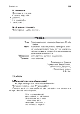 ІІ семестр	 203
ІІІ. Висновки
Продовжити речення:
Сьогодні на уроці я...:
	 дізнався...
	 був вражений...
	 замислився...
IV. Домашнє завдання
Читати роман «Острів скарбів».
Урок № 54
	Тема.	 Романтика пригод і подорожей у романі «Острів
скарбів»
	 Мета:	 зацікавити подіями роману, перевірити знан-
ня тексту; розвивати увагу, логічне мислення,
уміння працювати в команді; виховувати повагу
до сміливих мандрівників.
	 Обладнання:	 карта острова, картки із завданнями.
	 Тип уроку:	 урок-подорож.
Если думать не боишься
О прекрасной, беспредельной,
Неожиданной, бесценной,
Удивительной земле…
Р. Грейвс
Хід уроку
І. Мотивація навчальної діяльності
— Чи добре ви впоралися з домашнім завданням?
Чи уважно читали роман «Острів скарбів»?
Сьогодні ми це перевіримо під час уроку-подорожі. Але вирушити у
подорож можна за однієї умови:
Если думать не боишься
О прекрасной, беспредельной,
Неожиданной, бесценной,
Удивительной земле,
На которой ты живёшь,—
Вот о чём тогда подумай:
 