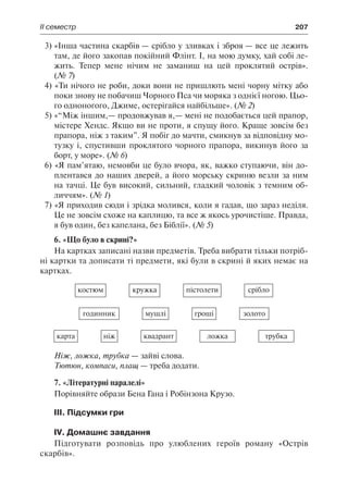 ІІ семестр	 207
3)	«Інша частина скарбів — срібло у зливках і зброя — все це лежить
там, де його закопав покійний Флінт. І, на мою думку, хай собі ле-
жить. Тепер мене нічим не заманиш на цей проклятий острів».
(№ 7)
4) «Ти нічого не роби, доки вони не пришлють мені чорну мітку або
поки знову не побачиш Чорного Пса чи моряка з однієї ногою. Цьо-
го одноногого, Джиме, остерігайся найбільше». (№ 2)
5) «“Між іншим,— продовжував я,— мені не подобається цей прапор,
містере Хендс. Якщо ви не проти, я спущу його. Краще зовсім без
прапора, ніж з таким”. Я побіг до мачти, смикнув за відповідну мо-
тузку і, спустивши проклятого чорного прапора, викинув його за
борт, у море». (№ 6)
6) «Я пам’ятаю, немовби це було вчора, як, важко ступаючи, він до-
плентався до наших дверей, а його морську скриню везли за ним
на тачці. Це був високий, сильний, гладкий чоловік з темним об-
личчям». (№ 1)
7) «Я приходив сюди і зрідка молився, коли я гадав, що зараз неділя.
Це не зовсім схоже на каплицю, та все ж якось урочистіше. Правда,
я був один, без капелана, без Біблії». (№ 5)
6. «Що було в скрині?»
На картках записані назви предметів. Треба вибрати тільки потріб-
ні картки та дописати ті предмети, які були в скрині й яких немає на
картках.
костюм кружка пістолети срібло
годинник мушлі гроші золото
карта ніж квадрант ложка трубка
Ніж, ложка, трубка — зайві слова.
Тютюн, компаси, плащ — треба додати.
7. «Літературні паралелі»
Порівняйте образи Бена Гана і Робінзона Крузо.
ІІІ. Підсумки гри
IV. Домашнє завдання
Підготувати розповідь про улюблених героїв роману «Острів
скарбів».
 